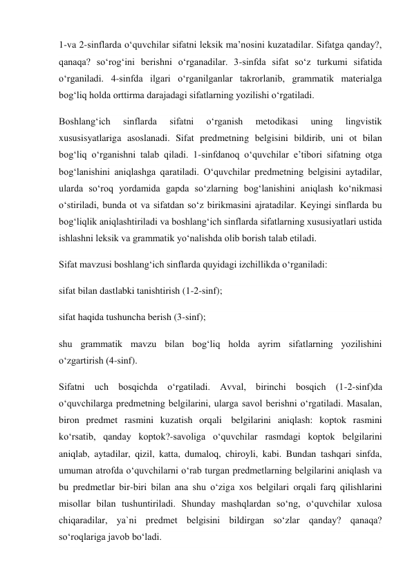 1-va 2-sinflarda o‘quvchilar sifatni leksik ma’nosini kuzatadilar. Sifatga qanday?, 
qanaqa? so‘rog‘ini berishni o‘rganadilar. 3-sinfda sifat so‘z turkumi sifatida 
o‘rganiladi. 4-sinfda ilgari o‘rganilganlar takrorlanib, grammatik materialga 
bog‘liq holda orttirma darajadagi sifatlarning yozilishi o‘rgatiladi. 
Boshlang‘ich 
sinflarda 
sifatni 
o‘rganish 
metodikasi 
uning 
lingvistik 
xususisyatlariga asoslanadi. Sifat predmetning belgisini bildirib, uni ot bilan 
bog‘liq o‘rganishni talab qiladi. 1-sinfdanoq o‘quvchilar e’tibori sifatning otga 
bog‘lanishini aniqlashga qaratiladi. O‘quvchilar predmetning belgisini aytadilar, 
ularda so‘roq yordamida gapda so‘zlarning bog‘lanishini aniqlash ko‘nikmasi 
o‘stiriladi, bunda ot va sifatdan so‘z birikmasini ajratadilar. Keyingi sinflarda bu 
bog‘liqlik aniqlashtiriladi va boshlang‘ich sinflarda sifatlarning xususiyatlari ustida 
ishlashni leksik va grammatik yo‘nalishda olib borish talab etiladi. 
Sifat mavzusi boshlang‘ich sinflarda quyidagi izchillikda o‘rganiladi: 
sifat bilan dastlabki tanishtirish (1-2-sinf); 
sifat haqida tushuncha berish (3-sinf); 
shu grammatik mavzu bilan bog‘liq holda ayrim sifatlarning yozilishini 
o‘zgartirish (4-sinf). 
Sifatni uch bosqichda o‘rgatiladi. Avval, birinchi bosqich (1-2-sinf)da 
o‘quvchilarga predmetning belgilarini, ularga savol berishni o‘rgatiladi. Masalan, 
biron predmet rasmini kuzatish orqali  belgilarini aniqlash: koptok rasmini 
ko‘rsatib, qanday koptok?-savoliga o‘quvchilar rasmdagi koptok belgilarini 
aniqlab, aytadilar, qizil, katta, dumaloq, chiroyli, kabi. Bundan tashqari sinfda, 
umuman atrofda o‘quvchilarni o‘rab turgan predmetlarning belgilarini aniqlash va 
bu predmetlar bir-biri bilan ana shu o‘ziga xos belgilari orqali farq qilishlarini 
misollar bilan tushuntiriladi. Shunday mashqlardan so‘ng, o‘quvchilar xulosa 
chiqaradilar, ya`ni predmet belgisini bildirgan so‘zlar qanday? qanaqa? 
so‘roqlariga javob bo‘ladi. 
