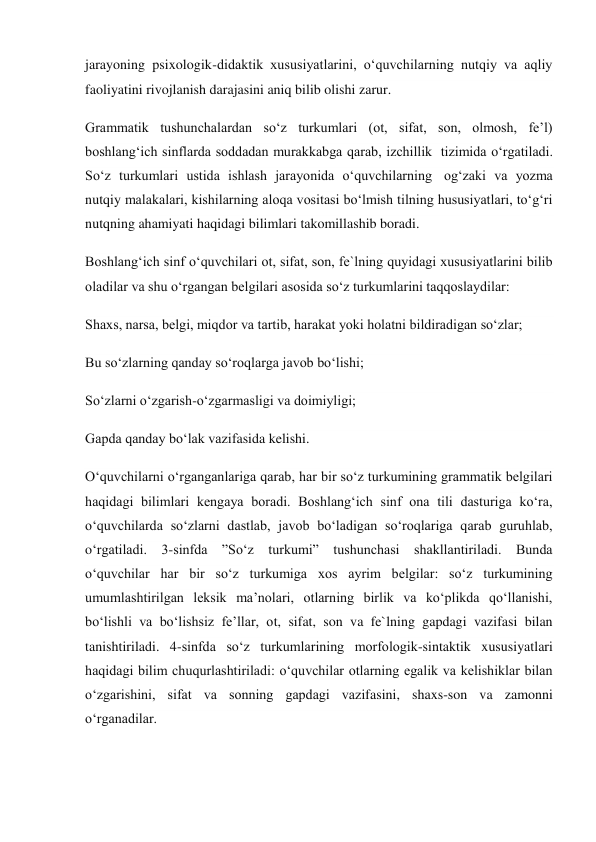 jarayoning psixologik-didaktik xususiyatlarini, o‘quvchilarning nutqiy va aqliy 
faoliyatini rivojlanish darajasini aniq bilib olishi zarur. 
Grammatik tushunchalardan so‘z turkumlari (ot, sifat, son, olmosh, fe’l) 
boshlang‘ich sinflarda soddadan murakkabga qarab, izchillik  tizimida o‘rgatiladi. 
So‘z turkumlari ustida ishlash jarayonida o‘quvchilarning  og‘zaki va yozma 
nutqiy malakalari, kishilarning aloqa vositasi bo‘lmish tilning hususiyatlari, to‘g‘ri 
nutqning ahamiyati haqidagi bilimlari takomillashib boradi. 
Boshlang‘ich sinf o‘quvchilari ot, sifat, son, fe`lning quyidagi xususiyatlarini bilib 
oladilar va shu o‘rgangan belgilari asosida so‘z turkumlarini taqqoslaydilar: 
Shaxs, narsa, belgi, miqdor va tartib, harakat yoki holatni bildiradigan so‘zlar; 
Bu so‘zlarning qanday so‘roqlarga javob bo‘lishi; 
So‘zlarni o‘zgarish-o‘zgarmasligi va doimiyligi; 
Gapda qanday bo‘lak vazifasida kelishi. 
O‘quvchilarni o‘rganganlariga qarab, har bir so‘z turkumining grammatik belgilari 
haqidagi bilimlari kengaya boradi. Boshlang‘ich sinf ona tili dasturiga ko‘ra, 
o‘quvchilarda so‘zlarni dastlab, javob bo‘ladigan so‘roqlariga qarab guruhlab, 
o‘rgatiladi. 3-sinfda ”So‘z turkumi” tushunchasi shakllantiriladi. Bunda 
o‘quvchilar har bir so‘z turkumiga xos ayrim belgilar: so‘z turkumining 
umumlashtirilgan leksik ma’nolari, otlarning birlik va ko‘plikda qo‘llanishi, 
bo‘lishli va bo‘lishsiz fe’llar, ot, sifat, son va fe`lning gapdagi vazifasi bilan 
tanishtiriladi. 4-sinfda so‘z turkumlarining morfologik-sintaktik xususiyatlari 
haqidagi bilim chuqurlashtiriladi: o‘quvchilar otlarning egalik va kelishiklar bilan 
o‘zgarishini, sifat va sonning gapdagi vazifasini, shaxs-son va zamonni 
o‘rganadilar. 
