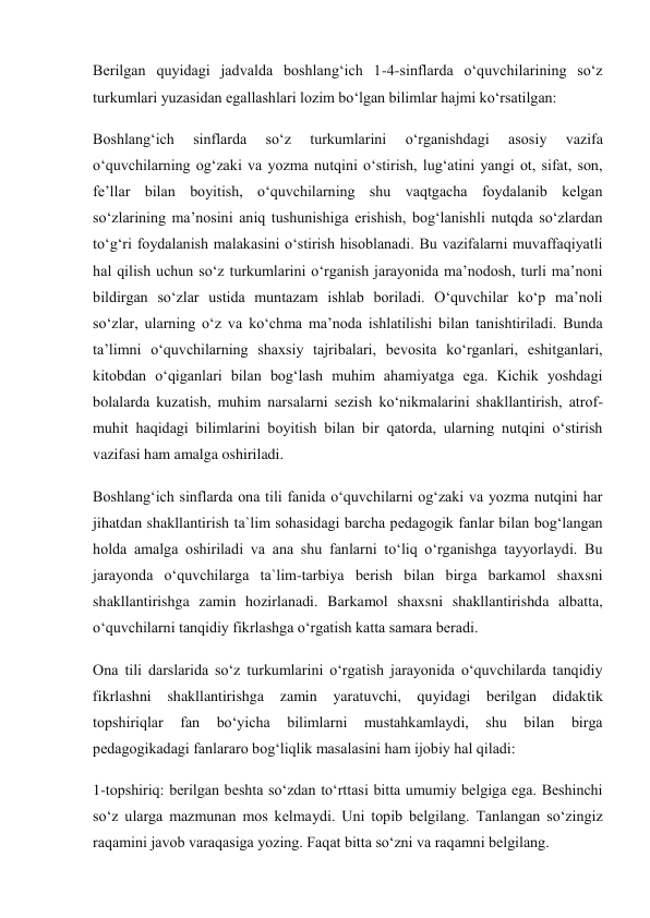 Berilgan quyidagi jadvalda boshlang‘ich 1-4-sinflarda o‘quvchilarining so‘z 
turkumlari yuzasidan egallashlari lozim bo‘lgan bilimlar hajmi ko‘rsatilgan: 
Boshlang‘ich 
sinflarda 
so‘z 
turkumlarini 
o‘rganishdagi 
asosiy 
vazifa 
o‘quvchilarning og‘zaki va yozma nutqini o‘stirish, lug‘atini yangi ot, sifat, son, 
fe’llar bilan boyitish, o‘quvchilarning shu vaqtgacha foydalanib kelgan 
so‘zlarining ma’nosini aniq tushunishiga erishish, bog‘lanishli nutqda so‘zlardan 
to‘g‘ri foydalanish malakasini o‘stirish hisoblanadi. Bu vazifalarni muvaffaqiyatli 
hal qilish uchun so‘z turkumlarini o‘rganish jarayonida ma’nodosh, turli ma’noni 
bildirgan so‘zlar ustida muntazam ishlab boriladi. O‘quvchilar ko‘p ma’noli 
so‘zlar, ularning o‘z va ko‘chma ma’noda ishlatilishi bilan tanishtiriladi. Bunda 
ta’limni o‘quvchilarning shaxsiy tajribalari, bevosita ko‘rganlari, eshitganlari, 
kitobdan o‘qiganlari bilan bog‘lash muhim ahamiyatga ega. Kichik yoshdagi 
bolalarda kuzatish, muhim narsalarni sezish ko‘nikmalarini shakllantirish, atrof-
muhit haqidagi bilimlarini boyitish bilan bir qatorda, ularning nutqini o‘stirish 
vazifasi ham amalga oshiriladi. 
Boshlang‘ich sinflarda ona tili fanida o‘quvchilarni og‘zaki va yozma nutqini har 
jihatdan shakllantirish ta`lim sohasidagi barcha pedagogik fanlar bilan bog‘langan 
holda amalga oshiriladi va ana shu fanlarni to‘liq o‘rganishga tayyorlaydi. Bu 
jarayonda o‘quvchilarga ta`lim-tarbiya berish bilan birga barkamol shaxsni 
shakllantirishga zamin hozirlanadi. Barkamol shaxsni shakllantirishda albatta, 
o‘quvchilarni tanqidiy fikrlashga o‘rgatish katta samara beradi. 
Ona tili darslarida so‘z turkumlarini o‘rgatish jarayonida o‘quvchilarda tanqidiy 
fikrlashni shakllantirishga zamin yaratuvchi, quyidagi berilgan didaktik 
topshiriqlar 
fan 
bo‘yicha 
bilimlarni 
mustahkamlaydi, 
shu 
bilan 
birga 
pedagogikadagi fanlararo bog‘liqlik masalasini ham ijobiy hal qiladi: 
1-topshiriq: berilgan beshta so‘zdan to‘rttasi bitta umumiy belgiga ega. Beshinchi 
so‘z ularga mazmunan mos kelmaydi. Uni topib belgilang. Tanlangan so‘zingiz 
raqamini javob varaqasiga yozing. Faqat bitta so‘zni va raqamni belgilang. 
