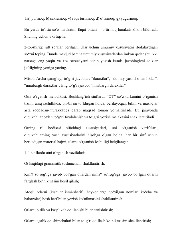 1.a) yurmoq; b) sakramoq; v) raqs tushmoq; d) o‘tirmoq; g) yugurmoq. 
Bu yerda to‘rtta so‘z harakatni, faqat bittasi – o‘tirmoq harakatsizlikni bildiradi. 
Shuning uchun u ortiqcha. 
2-topshiriq: juft so‘zlar berilgan. Ular uchun umumiy xususiyatni ifodalaydigan 
so‘zni toping. Bunda mavjud barcha umumiy xususiyatlardan imkon qadar shu ikki 
narsaga eng yaqin va xos xususiyatni topib yozish kerak. javobingizni so‘zlar 
juftligining yoniga yozing. 
Misol: Archa-qarag‘ay; to‘g‘ri javoblar: “daraxtlar”, “doimiy yashil o‘simliklar”, 
“ninabargli daraxtlar”. Eng to‘g‘ri javob: “ninabargli daraxtlar”. 
Otni o‘rgatish metodikasi. Boshlang‘ich sinflarda “OT” so‘z turkumini o‘rganish 
tizimi aniq izchillikda, bir-birini to‘ldirgan holda, berilayotgan bilim va mashqlar 
asta soddadan-murakkabga qarab maqsad tomon yo‘naltiriladi. Bu jarayonda 
o‘quvchilar otdan to‘g‘ri foydalanish va to‘g‘ri yozish malakasini shakllantiriladi. 
Otning 
til 
hodisasi 
sifatidagi 
xususiyatlari, 
uni 
o‘rganish 
vazifalari, 
o‘quvchilarning yosh xususiyatlarini hisobga olgan holda, har bir sinf uchun 
beriladigan material hajmi, ularni o‘rganish izchilligi belgilangan. 
1-4-sinflarda otni o‘rganish vazifalari: 
Ot haqidagi grammatik tushunchani shakllantirish; 
Kim? so‘rog‘iga javob bol`gan otlardan nima? so‘rog‘iga  javob bo‘lgan otlarni 
farqlash ko‘nikmasini hosil qilish; 
Atoqli otlarni (kishilar ismi-sharifi, hayvonlarga qo‘yilgan nomlar, ko‘cha va 
hakozolar) bosh harf bilan yozish ko‘nikmasini shakllantirish; 
Otlarni birlik va ko‘plikda qo‘llanishi bilan tanishtirish; 
Otlarni egalik qo‘shimchalari bilan to‘g‘ri qo‘llash ko‘nikmasini shakllantirish; 
