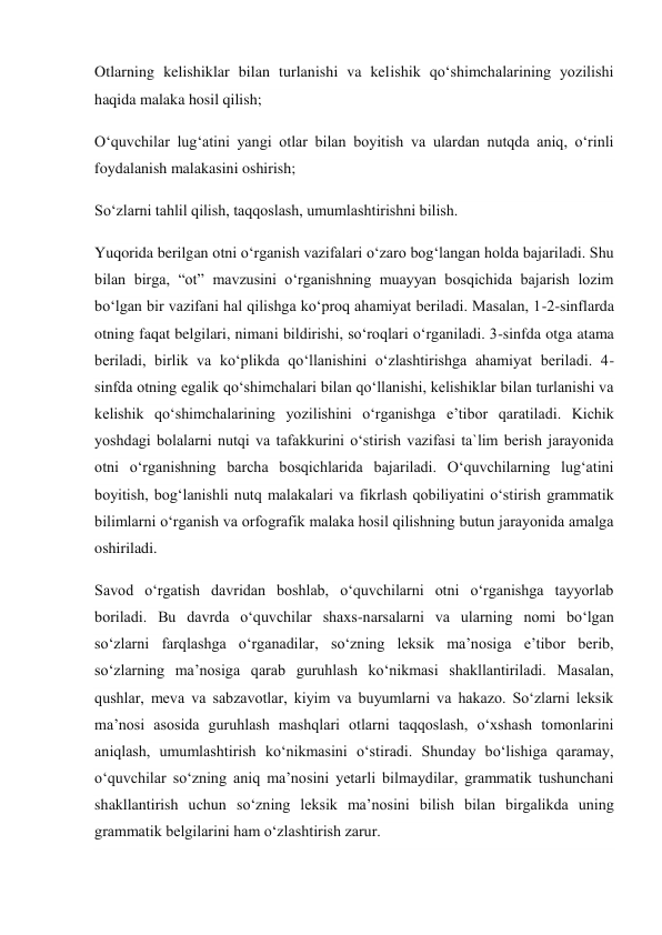 Otlarning kelishiklar bilan turlanishi va kelishik qo‘shimchalarining yozilishi 
haqida malaka hosil qilish; 
O‘quvchilar lug‘atini yangi otlar bilan boyitish va ulardan nutqda aniq, o‘rinli 
foydalanish malakasini oshirish; 
So‘zlarni tahlil qilish, taqqoslash, umumlashtirishni bilish. 
Yuqorida berilgan otni o‘rganish vazifalari o‘zaro bog‘langan holda bajariladi. Shu 
bilan birga, “ot” mavzusini o‘rganishning muayyan bosqichida bajarish lozim 
bo‘lgan bir vazifani hal qilishga ko‘proq ahamiyat beriladi. Masalan, 1-2-sinflarda 
otning faqat belgilari, nimani bildirishi, so‘roqlari o‘rganiladi. 3-sinfda otga atama 
beriladi, birlik va ko‘plikda qo‘llanishini o‘zlashtirishga ahamiyat beriladi. 4-
sinfda otning egalik qo‘shimchalari bilan qo‘llanishi, kelishiklar bilan turlanishi va 
kelishik qo‘shimchalarining yozilishini o‘rganishga e’tibor qaratiladi. Kichik 
yoshdagi bolalarni nutqi va tafakkurini o‘stirish vazifasi ta`lim berish jarayonida 
otni o‘rganishning barcha bosqichlarida bajariladi. O‘quvchilarning lug‘atini 
boyitish, bog‘lanishli nutq malakalari va fikrlash qobiliyatini o‘stirish grammatik 
bilimlarni o‘rganish va orfografik malaka hosil qilishning butun jarayonida amalga 
oshiriladi. 
Savod o‘rgatish davridan boshlab, o‘quvchilarni otni o‘rganishga tayyorlab 
boriladi. Bu davrda o‘quvchilar shaxs-narsalarni va ularning nomi bo‘lgan 
so‘zlarni farqlashga o‘rganadilar, so‘zning leksik ma’nosiga e’tibor berib, 
so‘zlarning ma’nosiga qarab guruhlash ko‘nikmasi shakllantiriladi. Masalan, 
qushlar, meva va sabzavotlar, kiyim va buyumlarni va hakazo. So‘zlarni leksik 
ma’nosi asosida guruhlash mashqlari otlarni taqqoslash, o‘xshash tomonlarini 
aniqlash, umumlashtirish ko‘nikmasini o‘stiradi. Shunday bo‘lishiga qaramay, 
o‘quvchilar so‘zning aniq ma’nosini yetarli bilmaydilar, grammatik tushunchani 
shakllantirish uchun so‘zning leksik ma’nosini bilish bilan birgalikda uning 
grammatik belgilarini ham o‘zlashtirish zarur. 
