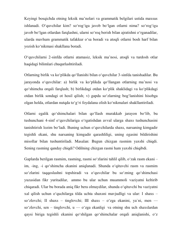 Keyingi bosqichda otning leksik ma’nolari va grammatik belgilari ustida maxsus 
ishlanadi. O‘quvchilar kim? so‘rog‘iga javob bo‘lgan otlarni nima? so‘rog‘iga 
javob bo‘lgan otlardan farqlashni, ularni so‘roq berish bilan ajratishni o‘rganadilar, 
ularda mavhum grammatik tafakkur o‘sa boradi va atoqli otlarni bosh harf bilan 
yozish ko‘nikmasi shakllana boradi. 
O‘quvchilarni 2-sinfda otlarni atamasiz, leksik ma’nosi, atoqli va turdosh otlar 
haqidagi bilimlari chuqurlashtiriladi. 
Otlarning birlik va ko‘plikda qo‘llanishi bilan o‘quvchilar 3-sinfda tanishadilar. Bu 
jarayonda o‘quvchilar: a) birlik va ko‘plikda qo‘llangan otlarning ma’nosi va 
qo‘shimcha orqali farqlash; b) birlikdagi otdan ko‘plik shaklidagi va ko‘plikdagi 
otdan birlik sondagi ot hosil qilish; v) gapda so‘zlarning bog‘lanishini hisobga 
olgan holda, otlardan nutqda to‘g‘ri foydalana olish ko‘nikmalari shakllantiriladi. 
Otlarni egalik qo‘shimchalari bilan qo‘llash murakkab jarayon bo‘lib, bu 
tushunchani 4-sinf o‘quvchilariga o‘rgatishdan avval ularga shaxs tushunchasini 
tanishtirish lozim bo‘ladi. Buning uchun o‘quvchilarda shaxs, narsaning kimgadir 
tegishli ekani, shu narsaning kimgadir qarashliligi, uning egasini bildirishini 
misollar bilan tushuntiriladi. Masalan: Bugun chizgan rasmim yaxshi chiqdi. 
Sening rasming qanday chiqdi? Odilning chizgan rasmi ham yaxshi chiqibdi. 
Gaplarda berilgan rasmim, rasming, rasmi so‘zlarini tahlil qilib, o‘zak rasm ekani –
im, -ing, -i qo‘shimcha ekanini aniqlanadi. Shunda o‘qituvchi rasm va rasmim 
so‘zlarini taqqoslashni topshiradi va o‘quvchilar bu so‘zning qo‘shimchasi 
yuzasidan fikr yuritadilar,  ammo bu ular uchun muammoli vaziyatni keltirib 
chiqaradi. Ular bu borada aniq fikr bera olmaydilar, shunda o‘qituvchi bu vaziyatni 
xal qilish uchun o‘quchilarga tilda uchta shaxsni mavjudligi va ular: I shaxs – 
so‘zlovchi; II shaxs – tinglovchi; III shaxs – o‘zga ekanini, ya`ni, men — 
so‘zlovchi, sen – tinglovchi, u — o‘zga ekanligi  va otning shu uch shaxslardan 
qaysi biriga tegishli ekanini qo‘shilgan qo‘shimchalar orqali aniqlanishi, o‘z 
