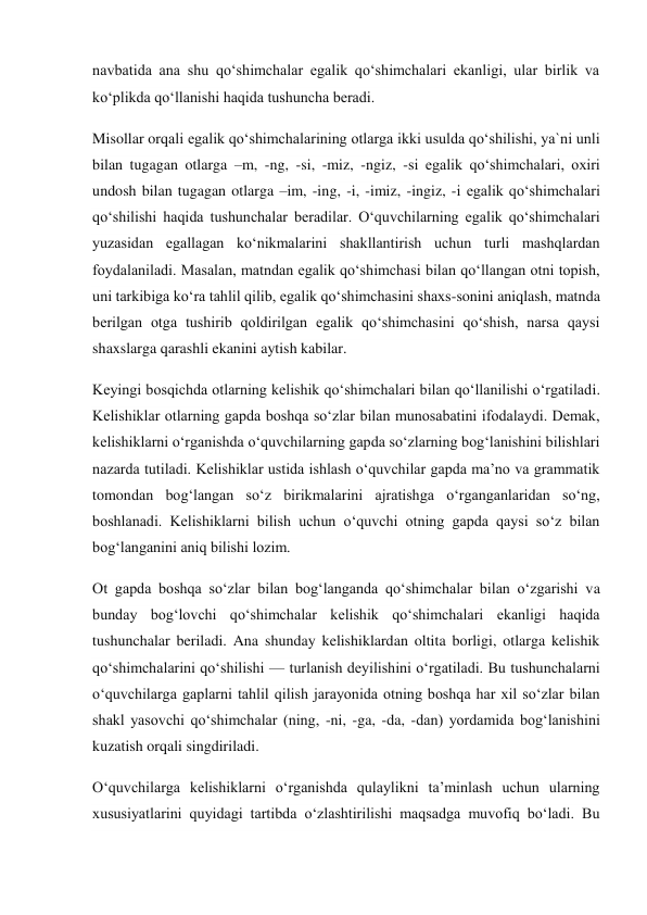 navbatida ana shu qo‘shimchalar egalik qo‘shimchalari ekanligi, ular birlik va 
ko‘plikda qo‘llanishi haqida tushuncha beradi. 
Misollar orqali egalik qo‘shimchalarining otlarga ikki usulda qo‘shilishi, ya`ni unli 
bilan tugagan otlarga –m, -ng, -si, -miz, -ngiz, -si egalik qo‘shimchalari, oxiri 
undosh bilan tugagan otlarga –im, -ing, -i, -imiz, -ingiz, -i egalik qo‘shimchalari 
qo‘shilishi haqida tushunchalar beradilar. O‘quvchilarning egalik qo‘shimchalari 
yuzasidan egallagan ko‘nikmalarini shakllantirish uchun turli mashqlardan 
foydalaniladi. Masalan, matndan egalik qo‘shimchasi bilan qo‘llangan otni topish, 
uni tarkibiga ko‘ra tahlil qilib, egalik qo‘shimchasini shaxs-sonini aniqlash, matnda 
berilgan otga tushirib qoldirilgan egalik qo‘shimchasini qo‘shish, narsa qaysi 
shaxslarga qarashli ekanini aytish kabilar. 
Keyingi bosqichda otlarning kelishik qo‘shimchalari bilan qo‘llanilishi o‘rgatiladi. 
Kelishiklar otlarning gapda boshqa so‘zlar bilan munosabatini ifodalaydi. Demak, 
kelishiklarni o‘rganishda o‘quvchilarning gapda so‘zlarning bog‘lanishini bilishlari 
nazarda tutiladi. Kelishiklar ustida ishlash o‘quvchilar gapda ma’no va grammatik 
tomondan bog‘langan so‘z birikmalarini ajratishga o‘rganganlaridan so‘ng, 
boshlanadi. Kelishiklarni bilish uchun o‘quvchi otning gapda qaysi so‘z bilan 
bog‘langanini aniq bilishi lozim. 
Ot gapda boshqa so‘zlar bilan bog‘langanda qo‘shimchalar bilan o‘zgarishi va 
bunday bog‘lovchi qo‘shimchalar kelishik qo‘shimchalari ekanligi haqida 
tushunchalar beriladi. Ana shunday kelishiklardan oltita borligi, otlarga kelishik 
qo‘shimchalarini qo‘shilishi — turlanish deyilishini o‘rgatiladi. Bu tushunchalarni 
o‘quvchilarga gaplarni tahlil qilish jarayonida otning boshqa har xil so‘zlar bilan 
shakl yasovchi qo‘shimchalar (ning, -ni, -ga, -da, -dan) yordamida bog‘lanishini 
kuzatish orqali singdiriladi. 
O‘quvchilarga kelishiklarni o‘rganishda qulaylikni ta’minlash uchun ularning 
xususiyatlarini quyidagi tartibda o‘zlashtirilishi maqsadga muvofiq bo‘ladi. Bu 
