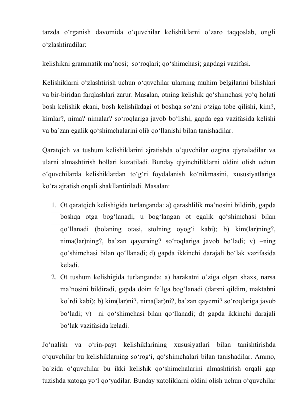 tarzda o‘rganish davomida o‘quvchilar kelishiklarni o‘zaro taqqoslab, ongli 
o‘zlashtiradilar: 
kelishikni grammatik ma’nosi;  so‘roqlari; qo‘shimchasi; gapdagi vazifasi. 
Kelishiklarni o‘zlashtirish uchun o‘quvchilar ularning muhim belgilarini bilishlari 
va bir-biridan farqlashlari zarur. Masalan, otning kelishik qo‘shimchasi yo‘q holati 
bosh kelishik ekani, bosh kelishikdagi ot boshqa so‘zni o‘ziga tobe qilishi, kim?, 
kimlar?, nima? nimalar? so‘roqlariga javob bo‘lishi, gapda ega vazifasida kelishi 
va ba`zan egalik qo‘shimchalarini olib qo‘llanishi bilan tanishadilar. 
Qaratqich va tushum kelishiklarini ajratishda o‘quvchilar ozgina qiynaladilar va 
ularni almashtirish hollari kuzatiladi. Bunday qiyinchiliklarni oldini olish uchun 
o‘quvchilarda kelishiklardan to‘g‘ri foydalanish ko‘nikmasini, xususiyatlariga 
ko‘ra ajratish orqali shakllantiriladi. Masalan: 
1. Ot qaratqich kelishigida turlanganda: a) qarashlilik ma’nosini bildirib, gapda 
boshqa otga bog‘lanadi, u bog‘langan ot egalik qo‘shimchasi bilan 
qo‘llanadi (bolaning otasi, stolning oyog‘i kabi); b) kim(lar)ning?, 
nima(lar)ning?, ba`zan qayerning? so‘roqlariga javob bo‘ladi; v) –ning 
qo‘shimchasi bilan qo‘llanadi; d) gapda ikkinchi darajali bo‘lak vazifasida 
keladi. 
2. Ot tushum kelishigida turlanganda: a) harakatni o‘ziga olgan shaxs, narsa 
ma’nosini bildiradi, gapda doim fe’lga bog‘lanadi (darsni qildim, maktabni 
ko’rdi kabi); b) kim(lar)ni?, nima(lar)ni?, ba`zan qayerni? so‘roqlariga javob 
bo‘ladi; v) –ni qo‘shimchasi bilan qo‘llanadi; d) gapda ikkinchi darajali 
bo‘lak vazifasida keladi. 
Jo‘nalish va o‘rin-payt kelishiklarining xususiyatlari bilan tanishtirishda 
o‘quvchilar bu kelishiklarning so‘rog‘i, qo‘shimchalari bilan tanishadilar. Ammo, 
ba`zida o‘quvchilar bu ikki kelishik qo‘shimchalarini almashtirish orqali gap 
tuzishda xatoga yo‘l qo‘yadilar. Bunday xatoliklarni oldini olish uchun o‘quvchilar 
