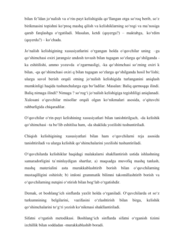 bilan fe’ldan jo‘nalish va o‘rin-payt kelishigida qo‘llangan otga so‘roq berib, so‘z 
birikmasini topishni ko‘proq mashq qilish va kelishiklarning so‘rogi va ma’nosiga 
qarab farqlashga o‘rgatiladi. Masalan, ketdi (qayerga?) – maktabga,  ko‘rdim 
(qayerda?) – ko‘chada. 
Jo‘nalish kelishigining xususiyatlarini o‘rgangan holda o‘quvchilar uning  –ga 
qo‘shimchasi oxiri jarangsiz undosh tovush bilan tugagan so‘zlarga qo‘shilganda -
ka eshitilishi, ammo yozuvda  o‘zgarmasligi, -ka qo‘shimchasi so‘zning oxiri k 
bilan, -qa qo‘shimchasi oxiri q bilan tugagan so‘zlarga qo‘shilganda hosil bo‘lishi; 
ularga savol berish orqali otning jo‘nalish kelishigida turlanganini aniqlash 
mumkinligi haqida tushunchalarga ega bo‘ladilar. Masalan: Baliq qarmoqqa ilindi. 
Baliq nimaga ilindi? Nimaga ? so‘rog‘i jo‘nalish kelishigiga tegishliligi aniqlanadi. 
Xulosani o‘quvchilar misollar orqali olgan ko‘nikmalari asosida, o‘qituvchi 
rahbarligida chiqaradilar. 
O‘quvchilar o‘rin-payt kelishining xususiyatlari bilan tanishtirilgach, -da kelishik 
qo‘shimchasi –ta bo‘lib eshitilsa ham, -da shaklida yozilishi tushuntiriladi. 
Chiqish kelishigining xususiyatlari bilan ham o‘quvchilarni reja asosida 
tanishtiriladi va ularga kelishik qo‘shimchalarini yozilishi tushuntiriladi. 
O‘quvchilarda kelishiklar haqidagi malakalarni shakllantirish ustida ishlashning 
samaradorligini ta`minlaydigan shartlar, a) maqsadga muvofiq mashq tanlash, 
mashq 
materialini 
asta 
murakkablashtirib 
borish 
bilan 
o‘quvchilarning 
mustaqilligini oshirish; b) imloni grammatik bilimni takomillashtirib borish va 
o‘quvchilarning nutqini o‘stirish bilan bog‘lab o‘rgatishdir. 
Demak, ot boshlang‘ich sinflarda yaxlit holda o‘rganiladi. O‘quvchilarda ot so‘z 
turkumnining 
belgilarini, 
vazifasini 
o‘zlashtirish 
bilan 
birga, 
kelishik 
qo‘shimchalarini to‘g‘ri yozish ko‘nikmasi shakllantiriladi. 
Sifatni o‘rgatish metodikasi. Boshlang‘ich sinflarda sifatni o‘rganish tizimi 
izchillik bilan soddadan -murakkablashib boradi. 
