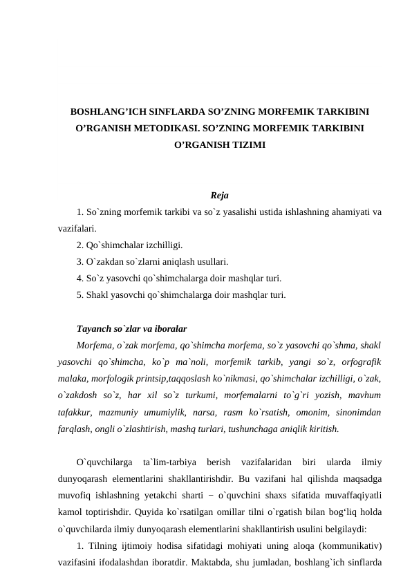 BOSHLANG’ICH SINFLARDA SO’ZNING MORFEMIK TARKIBINI
O’RGANISH METODIKASI. SO’ZNING MORFEMIK TARKIBINI
O’RGANISH TIZIMI
Reja
1. So`zning morfemik tarkibi va so`z yasalishi ustida ishlashning ahamiyati va
vazifalari. 
2. Qo`shimchalar izchilligi.
3. O`zakdan so`zlarni aniqlash usullari. 
4. So`z yasovchi qo`shimchalarga doir mashqlar turi. 
5. Shakl yasovchi qo`shimchalarga doir mashqlar turi. 
Tayanch so`zlar va iboralar 
Morfema, o`zak morfema, qo`shimcha morfema, so`z yasovchi qo`shma, shakl
yasovchi  qo`shimcha,  ko`p  ma`noli,  morfemik  tarkib,  yangi  so`z,  orfografik
malaka, morfologik printsip,taqqoslash ko`nikmasi, qo`shimchalar izchilligi, o`zak,
o`zakdosh  so`z,  har  xil  so`z  turkumi,  morfemalarni  to`g`ri  yozish,  mavhum
tafakkur,  mazmuniy  umumiylik,  narsa,  rasm  ko`rsatish,  omonim,  sinonimdan
farqlash, ongli o`zlashtirish, mashq turlari, tushunchaga aniqlik kiritish. 
O`quvchilarga  ta`lim-tarbiya  berish  vazifalaridan  biri  ularda  ilmiy
dunyoqarash elementlarini shakllantirishdir. Bu vazifani hal qilishda maqsadga
muvofiq ishlashning yetakchi sharti − o`quvchini shaxs sifatida muvaffaqiyatli
kamol toptirishdir. Quyida ko`rsatilgan omillar tilni o`rgatish bilan bog‘liq holda
o`quvchilarda ilmiy dunyoqarash elementlarini shakllantirish usulini belgilaydi: 
1. Tilning ijtimoiy hodisa sifatidagi mohiyati uning aloqa (kommunikativ)
vazifasini ifodalashdan iboratdir. Maktabda, shu jumladan, boshlang`ich sinflarda
