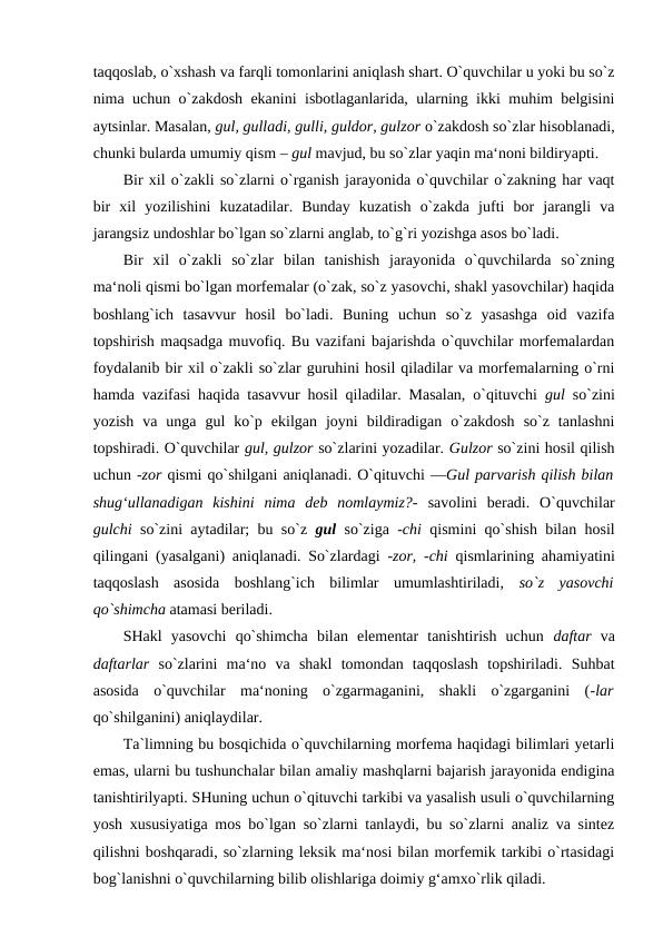 taqqoslab, o`xshash va farqli tomonlarini aniqlash shart. O`quvchilar u yoki bu so`z
nima uchun o`zakdosh ekanini isbotlaganlarida, ularning ikki muhim belgisini
aytsinlar. Masalan, gul, gulladi, gulli, guldor, gulzor o`zakdosh so`zlar hisoblanadi,
chunki bularda umumiy qism – gul mavjud, bu so`zlar yaqin ma‘noni bildiryapti. 
Bir xil o`zakli so`zlarni o`rganish jarayonida o`quvchilar o`zakning har vaqt
bir  xil  yozilishini  kuzatadilar.  Bunday  kuzatish  o`zakda  jufti  bor  jarangli  va
jarangsiz undoshlar bo`lgan so`zlarni anglab, to`g`ri yozishga asos bo`ladi. 
Bir  xil  o`zakli  so`zlar  bilan  tanishish  jarayonida  o`quvchilarda  so`zning
ma‘noli qismi bo`lgan morfemalar (o`zak, so`z yasovchi, shakl yasovchilar) haqida
boshlang`ich  tasavvur  hosil  bo`ladi.  Buning  uchun  so`z  yasashga  oid  vazifa
topshirish maqsadga muvofiq. Bu vazifani bajarishda o`quvchilar morfemalardan
foydalanib bir xil o`zakli so`zlar guruhini hosil qiladilar va morfemalarning o`rni
hamda vazifasi haqida tasavvur hosil qiladilar. Masalan, o`qituvchi  gul  so`zini
yozish  va  unga  gul  ko`p  ekilgan  joyni  bildiradigan  o`zakdosh  so`z  tanlashni
topshiradi. O`quvchilar gul, gulzor so`zlarini yozadilar. Gulzor so`zini hosil qilish
uchun -zor qismi qo`shilgani aniqlanadi. O`qituvchi ―Gul parvarish qilish bilan
shug‘ullanadigan  kishini  nima  deb  nomlaymiz?-  savolini  beradi.  O`quvchilar
gulchi  so`zini aytadilar; bu so`z  gul  so`ziga  -chi  qismini qo`shish bilan hosil
qilingani (yasalgani) aniqlanadi. So`zlardagi  -zor, -chi  qismlarining ahamiyatini
taqqoslash  asosida  boshlang`ich  bilimlar  umumlashtiriladi,  so`z  yasovchi
qo`shimcha atamasi beriladi. 
SHakl  yasovchi  qo`shimcha  bilan  elementar  tanishtirish  uchun  daftar  va
daftarlar  so`zlarini  ma‘no  va  shakl  tomondan  taqqoslash  topshiriladi.  Suhbat
asosida  o`quvchilar  ma‘noning  o`zgarmaganini,  shakli  o`zgarganini  (-lar
qo`shilganini) aniqlaydilar. 
Ta`limning bu bosqichida o`quvchilarning morfema haqidagi bilimlari yetarli
emas, ularni bu tushunchalar bilan amaliy mashqlarni bajarish jarayonida endigina
tanishtirilyapti. SHuning uchun o`qituvchi tarkibi va yasalish usuli o`quvchilarning
yosh xususiyatiga mos bo`lgan so`zlarni tanlaydi, bu so`zlarni analiz va sintez
qilishni boshqaradi, so`zlarning leksik ma‘nosi bilan morfemik tarkibi o`rtasidagi
bog`lanishni o`quvchilarning bilib olishlariga doimiy g‘amxo`rlik qiladi. 
