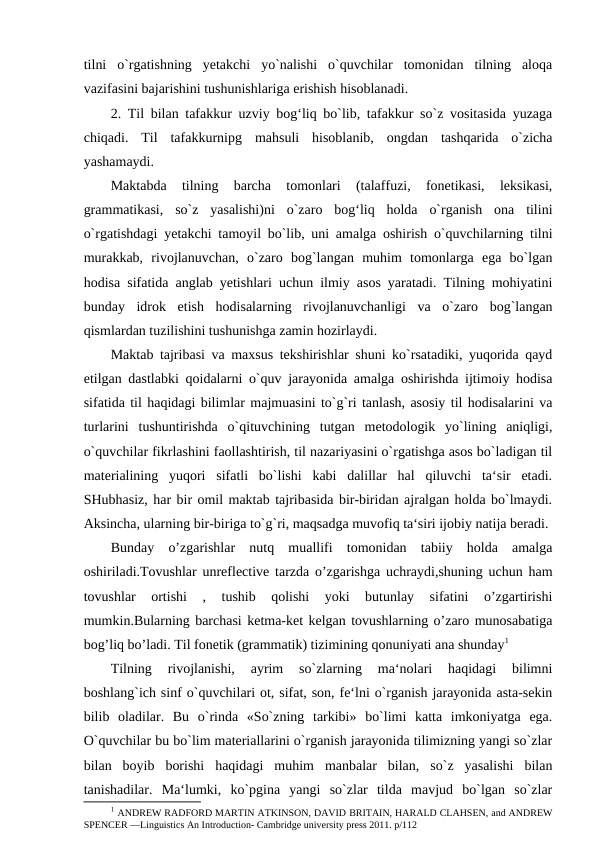tilni  o`rgatishning  yetakchi  yo`nalishi  o`quvchilar  tomonidan  tilning  aloqa
vazifasini bajarishini tushunishlariga erishish hisoblanadi. 
2. Til bilan tafakkur uzviy bog‘liq bo`lib, tafakkur so`z vositasida yuzaga
chiqadi.  Til  tafakkurnipg  mahsuli  hisoblanib,  ongdan  tashqarida  o`zicha
yashamaydi. 
Maktabda  tilning  barcha  tomonlari  (talaffuzi,  fonetikasi,  leksikasi,
grammatikasi,  so`z  yasalishi)ni  o`zaro  bog‘liq  holda  o`rganish  ona  tilini
o`rgatishdagi yetakchi tamoyil bo`lib, uni amalga oshirish o`quvchilarning tilni
murakkab,  rivojlanuvchan,  o`zaro  bog`langan  muhim  tomonlarga  ega  bo`lgan
hodisa sifatida anglab yetishlari uchun ilmiy asos yaratadi. Tilning mohiyatini
bunday  idrok  etish  hodisalarning  rivojlanuvchanligi  va  o`zaro  bog`langan
qismlardan tuzilishini tushunishga zamin hozirlaydi. 
Maktab tajribasi va maxsus tekshirishlar shuni ko`rsatadiki, yuqorida qayd
etilgan dastlabki qoidalarni o`quv jarayonida amalga oshirishda ijtimoiy hodisa
sifatida til haqidagi bilimlar majmuasini to`g`ri tanlash, asosiy til hodisalarini va
turlarini  tushuntirishda  o`qituvchining  tutgan  metodologik  yo`lining  aniqligi,
o`quvchilar fikrlashini faollashtirish, til nazariyasini o`rgatishga asos bo`ladigan til
materialining  yuqori  sifatli  bo`lishi  kabi  dalillar  hal  qiluvchi  ta‘sir  etadi.
SHubhasiz, har bir omil maktab tajribasida bir-biridan ajralgan holda bo`lmaydi.
Aksincha, ularning bir-biriga to`g`ri, maqsadga muvofiq ta‘siri ijobiy natija beradi. 
Bunday  o’zgarishlar  nutq  muallifi  tomonidan  tabiiy  holda  amalga
oshiriladi.Tovushlar unreflective tarzda o’zgarishga uchraydi,shuning uchun ham
tovushlar  ortishi  ,  tushib  qolishi  yoki  butunlay  sifatini  o’zgartirishi
mumkin.Bularning barchasi ketma-ket kelgan tovushlarning o’zaro munosabatiga
bog’liq bo’ladi. Til fonetik (grammatik) tizimining qonuniyati ana shunday1 
Tilning  rivojlanishi,  ayrim  so`zlarning  ma‘nolari  haqidagi  bilimni
boshlang`ich sinf o`quvchilari ot, sifat, son, fe‘lni o`rganish jarayonida asta-sekin
bilib  oladilar.  Bu  o`rinda  «So`zning  tarkibi»  bo`limi  katta  imkoniyatga  ega.
O`quvchilar bu bo`lim materiallarini o`rganish jarayonida tilimizning yangi so`zlar
bilan  boyib  borishi  haqidagi  muhim  manbalar  bilan,  so`z  yasalishi  bilan
tanishadilar.  Ma‘lumki,  ko`pgina  yangi  so`zlar  tilda  mavjud  bo`lgan  so`zlar
1 ANDREW RADFORD MARTIN ATKINSON, DAVID BRITAIN, HARALD CLAHSEN, and ANDREW
SPENCER ―Linguistics An Introduction- Cambridge university press 2011. p/112 
