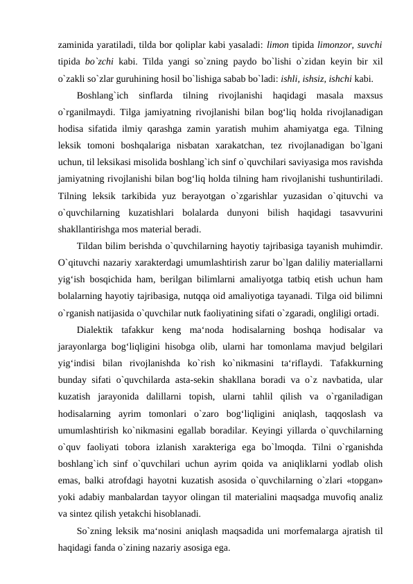 zaminida yaratiladi, tilda bor qoliplar kabi yasaladi: limon tipida limonzor, suvchi
tipida  bo`zchi  kabi. Tilda yangi so`zning paydo bo`lishi o`zidan keyin bir xil
o`zakli so`zlar guruhining hosil bo`lishiga sabab bo`ladi: ishli, ishsiz, ishchi kabi. 
Boshlang`ich  sinflarda  tilning  rivojlanishi  haqidagi  masala  maxsus
o`rganilmaydi. Tilga jamiyatning rivojlanishi bilan bog‘liq holda rivojlanadigan
hodisa sifatida ilmiy qarashga zamin yaratish muhim ahamiyatga ega. Tilning
leksik  tomoni  boshqalariga  nisbatan  xarakatchan,  tez  rivojlanadigan  bo`lgani
uchun, til leksikasi misolida boshlang`ich sinf o`quvchilari saviyasiga mos ravishda
jamiyatning rivojlanishi bilan bog‘liq holda tilning ham rivojlanishi tushuntiriladi.
Tilning  leksik  tarkibida  yuz  berayotgan  o`zgarishlar  yuzasidan  o`qituvchi  va
o`quvchilarning  kuzatishlari  bolalarda  dunyoni  bilish  haqidagi  tasavvurini
shakllantirishga mos material beradi. 
Tildan bilim berishda o`quvchilarning hayotiy tajribasiga tayanish muhimdir.
O`qituvchi nazariy xarakterdagi umumlashtirish zarur bo`lgan daliliy materiallarni
yig‘ish bosqichida ham, berilgan bilimlarni amaliyotga tatbiq etish uchun ham
bolalarning hayotiy tajribasiga, nutqqa oid amaliyotiga tayanadi. Tilga oid bilimni
o`rganish natijasida o`quvchilar nutk faoliyatining sifati o`zgaradi, ongliligi ortadi. 
Dialektik  tafakkur  keng  ma‘noda  hodisalarning  boshqa  hodisalar  va
jarayonlarga bog‘liqligini hisobga olib, ularni har tomonlama mavjud belgilari
yig‘indisi  bilan  rivojlanishda  ko`rish  ko`nikmasini  ta‘riflaydi.  Tafakkurning
bunday sifati o`quvchilarda asta-sekin shakllana boradi va o`z navbatida, ular
kuzatish  jarayonida  dalillarni  topish,  ularni  tahlil  qilish  va  o`rganiladigan
hodisalarning  ayrim  tomonlari  o`zaro  bog‘liqligini  aniqlash,  taqqoslash  va
umumlashtirish ko`nikmasini egallab boradilar. Keyingi yillarda o`quvchilarning
o`quv  faoliyati  tobora  izlanish  xarakteriga  ega  bo`lmoqda.  Tilni  o`rganishda
boshlang`ich sinf o`quvchilari uchun ayrim qoida va aniqliklarni yodlab olish
emas, balki atrofdagi hayotni kuzatish asosida o`quvchilarning o`zlari «topgan»
yoki adabiy manbalardan tayyor olingan til materialini maqsadga muvofiq analiz
va sintez qilish yetakchi hisoblanadi. 
So`zning leksik ma‘nosini aniqlash maqsadida uni morfemalarga ajratish til
haqidagi fanda o`zining nazariy asosiga ega. 
