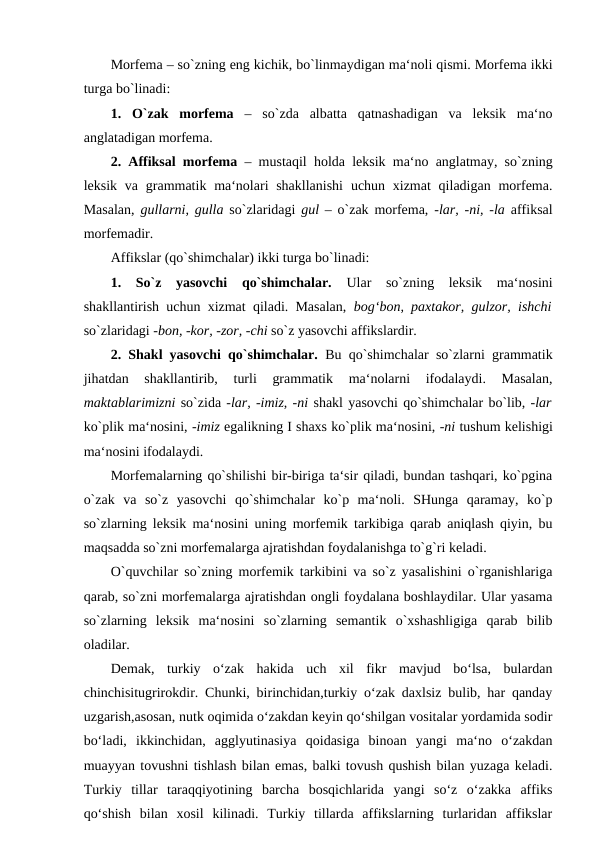 Morfema – so`zning eng kichik, bo`linmaydigan ma‘noli qismi. Morfema ikki
turga bo`linadi: 
1.  O`zak  morfema  –  so`zda  albatta  qatnashadigan  va  leksik  ma‘no
anglatadigan morfema. 
2. Affiksal morfema  – mustaqil holda leksik ma‘no anglatmay, so`zning
leksik va grammatik ma‘nolari  shakllanishi  uchun xizmat  qiladigan morfema.
Masalan,  gullarni, gulla  so`zlaridagi  gul –  o`zak morfema,  -lar, -ni, -la  affiksal
morfemadir. 
Affikslar (qo`shimchalar) ikki turga bo`linadi: 
1.  So`z  yasovchi  qo`shimchalar.  Ular  so`zning  leksik  ma‘nosini
shakllantirish uchun xizmat qiladi. Masalan,  bog‘bon, paxtakor, gulzor, ishchi
so`zlaridagi -bon, -kor, -zor, -chi so`z yasovchi affikslardir. 
2. Shakl yasovchi qo`shimchalar.  Bu qo`shimchalar so`zlarni grammatik
jihatdan  shakllantirib,  turli  grammatik  ma‘nolarni  ifodalaydi.  Masalan,
maktablarimizni so`zida -lar, -imiz, -ni shakl yasovchi qo`shimchalar bo`lib, -lar
ko`plik ma‘nosini, -imiz egalikning I shaxs ko`plik ma‘nosini, -ni tushum kelishigi
ma‘nosini ifodalaydi. 
Morfemalarning qo`shilishi bir-biriga ta‘sir qiladi, bundan tashqari, ko`pgina
o`zak  va  so`z  yasovchi  qo`shimchalar  ko`p  ma‘noli.  SHunga  qaramay,  ko`p
so`zlarning leksik ma‘nosini uning morfemik tarkibiga qarab aniqlash qiyin, bu
maqsadda so`zni morfemalarga ajratishdan foydalanishga to`g`ri keladi. 
O`quvchilar so`zning morfemik tarkibini va so`z yasalishini o`rganishlariga
qarab, so`zni morfemalarga ajratishdan ongli foydalana boshlaydilar. Ular yasama
so`zlarning  leksik  ma‘nosini  so`zlarning  semantik  o`xshashligiga  qarab  bilib
oladilar. 
Demak,  turkiy  o‘zak  hakida  uch  xil  fikr  mavjud  bo‘lsa,  bulardan
chinchisitugrirokdir. Chunki, birinchidan,turkiy o‘zak daxlsiz bulib, har qanday
uzgarish,asosan, nutk oqimida o‘zakdan keyin qo‘shilgan vositalar yordamida sodir
bo‘ladi,  ikkinchidan,  agglyutinasiya  qoidasiga  binoan  yangi  ma‘no  o‘zakdan
muayyan tovushni tishlash bilan emas, balki tovush qushish bilan yuzaga keladi.
Turkiy  tillar  taraqqiyotining  barcha  bosqichlarida  yangi  so‘z  o‘zakka  affiks
qo‘shish  bilan  xosil  kilinadi.  Turkiy  tillarda  affikslarning  turlaridan  affikslar
