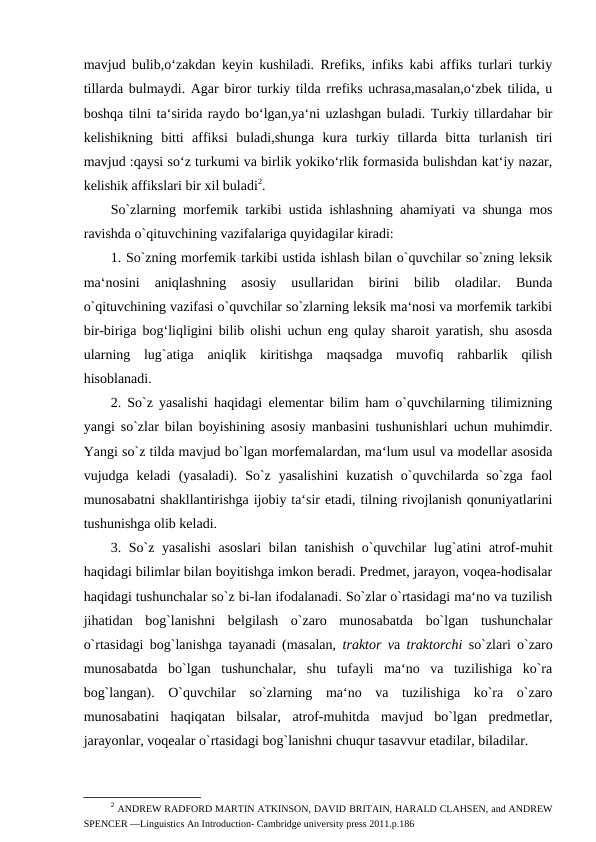 mavjud bulib,o‘zakdan keyin kushiladi. Rrefiks, infiks kabi affiks turlari turkiy
tillarda bulmaydi. Agar biror turkiy tilda rrefiks uchrasa,masalan,o‘zbek tilida, u
boshqa tilni ta‘sirida raydo bo‘lgan,ya‘ni uzlashgan buladi. Turkiy tillardahar bir
kelishikning  bitti  affiksi  buladi,shunga  kura  turkiy  tillarda  bitta  turlanish  tiri
mavjud :qaysi so‘z turkumi va birlik yokiko‘rlik formasida bulishdan kat‘iy nazar,
kelishik affikslari bir xil buladi2. 
So`zlarning morfemik tarkibi ustida ishlashning ahamiyati va shunga mos
ravishda o`qituvchining vazifalariga quyidagilar kiradi: 
1. So`zning morfemik tarkibi ustida ishlash bilan o`quvchilar so`zning leksik
ma‘nosini  aniqlashning  asosiy  usullaridan  birini  bilib  oladilar.  Bunda
o`qituvchining vazifasi o`quvchilar so`zlarning leksik ma‘nosi va morfemik tarkibi
bir-biriga bog‘liqligini bilib olishi uchun eng qulay sharoit yaratish, shu asosda
ularning  lug`atiga  aniqlik  kiritishga  maqsadga  muvofiq  rahbarlik  qilish
hisoblanadi. 
2. So`z yasalishi haqidagi elementar bilim ham o`quvchilarning tilimizning
yangi so`zlar bilan boyishining asosiy manbasini tushunishlari uchun muhimdir.
Yangi so`z tilda mavjud bo`lgan morfemalardan, ma‘lum usul va modellar asosida
vujudga keladi  (yasaladi).  So`z  yasalishini  kuzatish  o`quvchilarda so`zga  faol
munosabatni shakllantirishga ijobiy ta‘sir etadi, tilning rivojlanish qonuniyatlarini
tushunishga olib keladi. 
3. So`z yasalishi  asoslari  bilan tanishish  o`quvchilar  lug`atini atrof-muhit
haqidagi bilimlar bilan boyitishga imkon beradi. Predmet, jarayon, voqea-hodisalar
haqidagi tushunchalar so`z bi-lan ifodalanadi. So`zlar o`rtasidagi ma‘no va tuzilish
jihatidan  bog`lanishni  belgilash  o`zaro  munosabatda  bo`lgan  tushunchalar
o`rtasidagi bog`lanishga tayanadi (masalan,  traktor va  traktorchi  so`zlari o`zaro
munosabatda  bo`lgan  tushunchalar,  shu  tufayli  ma‘no  va  tuzilishiga  ko`ra
bog`langan).  O`quvchilar  so`zlarning  ma‘no  va  tuzilishiga  ko`ra  o`zaro
munosabatini  haqiqatan  bilsalar,  atrof-muhitda  mavjud  bo`lgan  predmetlar,
jarayonlar, voqealar o`rtasidagi bog`lanishni chuqur tasavvur etadilar, biladilar. 
2 ANDREW RADFORD MARTIN ATKINSON, DAVID BRITAIN, HARALD CLAHSEN, and ANDREW
SPENCER ―Linguistics An Introduction- Cambridge university press 2011.p.186 
