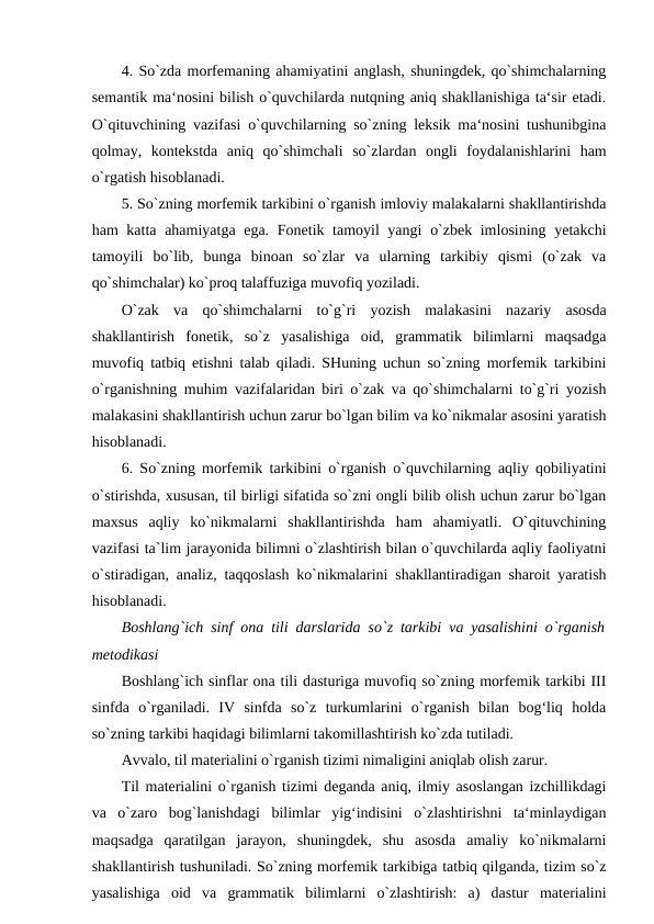 4. So`zda morfemaning ahamiyatini anglash, shuningdek, qo`shimchalarning
semantik ma‘nosini bilish o`quvchilarda nutqning aniq shakllanishiga ta‘sir etadi.
O`qituvchining vazifasi o`quvchilarning so`zning leksik ma‘nosini tushunibgina
qolmay,  kontekstda  aniq  qo`shimchali  so`zlardan  ongli  foydalanishlarini  ham
o`rgatish hisoblanadi. 
5. So`zning morfemik tarkibini o`rganish imloviy malakalarni shakllantirishda
ham katta ahamiyatga ega. Fonetik tamoyil  yangi  o`zbek imlosining yetakchi
tamoyili  bo`lib,  bunga  binoan  so`zlar  va  ularning  tarkibiy  qismi  (o`zak  va
qo`shimchalar) ko`proq talaffuziga muvofiq yoziladi. 
O`zak  va  qo`shimchalarni  to`g`ri  yozish  malakasini  nazariy  asosda
shakllantirish  fonetik,  so`z  yasalishiga  oid,  grammatik  bilimlarni  maqsadga
muvofiq tatbiq etishni talab qiladi. SHuning uchun so`zning morfemik tarkibini
o`rganishning muhim vazifalaridan biri o`zak va qo`shimchalarni to`g`ri yozish
malakasini shakllantirish uchun zarur bo`lgan bilim va ko`nikmalar asosini yaratish
hisoblanadi. 
6. So`zning morfemik tarkibini o`rganish o`quvchilarning aqliy qobiliyatini
o`stirishda, xususan, til birligi sifatida so`zni ongli bilib olish uchun zarur bo`lgan
maxsus  aqliy  ko`nikmalarni  shakllantirishda  ham  ahamiyatli.  O`qituvchining
vazifasi ta`lim jarayonida bilimni o`zlashtirish bilan o`quvchilarda aqliy faoliyatni
o`stiradigan, analiz, taqqoslash ko`nikmalarini shakllantiradigan sharoit yaratish
hisoblanadi. 
Boshlang`ich sinf ona tili darslarida so`z tarkibi va yasalishini o`rganish
metodikasi 
Boshlang`ich sinflar ona tili dasturiga muvofiq so`zning morfemik tarkibi III
sinfda  o`rganiladi.  IV  sinfda  so`z  turkumlarini  o`rganish  bilan  bog‘liq  holda
so`zning tarkibi haqidagi bilimlarni takomillashtirish ko`zda tutiladi. 
Avvalo, til materialini o`rganish tizimi nimaligini aniqlab olish zarur. 
Til materialini o`rganish tizimi deganda aniq, ilmiy asoslangan izchillikdagi
va  o`zaro  bog`lanishdagi  bilimlar  yig‘indisini  o`zlashtirishni  ta‘minlaydigan
maqsadga  qaratilgan  jarayon,  shuningdek,  shu  asosda  amaliy  ko`nikmalarni
shakllantirish tushuniladi. So`zning morfemik tarkibiga tatbiq qilganda, tizim so`z
yasalishiga  oid  va  grammatik  bilimlarni  o`zlashtirish:  a)  dastur  materialini
