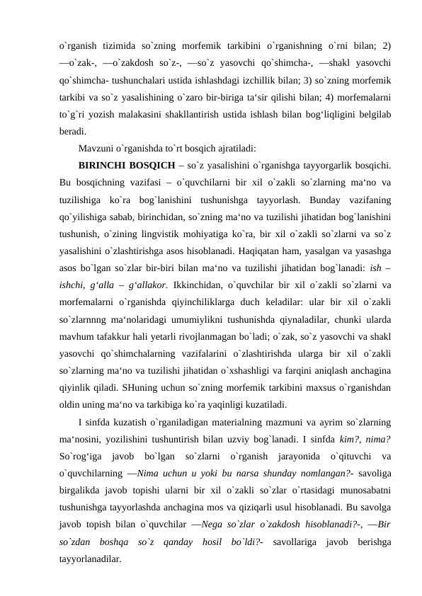 o`rganish  tizimida  so`zning  morfemik  tarkibini  o`rganishning  o`rni  bilan;  2)
―o`zak-,  ―o`zakdosh  so`z-,  ―so`z  yasovchi  qo`shimcha-,  ―shakl  yasovchi
qo`shimcha- tushunchalari ustida ishlashdagi izchillik bilan; 3) so`zning morfemik
tarkibi va so`z yasalishining o`zaro bir-biriga ta‘sir qilishi bilan; 4) morfemalarni
to`g`ri yozish malakasini shakllantirish ustida ishlash bilan bog‘liqligini belgilab
beradi. 
Mavzuni o`rganishda to`rt bosqich ajratiladi: 
BIRINCHI BOSQICH – so`z yasalishini o`rganishga tayyorgarlik bosqichi.
Bu bosqichning  vazifasi  – o`quvchilarni  bir  xil  o`zakli  so`zlarning ma‘no va
tuzilishiga  ko`ra  bog`lanishini  tushunishga  tayyorlash.  Bunday  vazifaning
qo`yilishiga sabab, birinchidan, so`zning ma‘no va tuzilishi jihatidan bog`lanishini
tushunish, o`zining lingvistik mohiyatiga ko`ra, bir xil o`zakli so`zlarni va so`z
yasalishini o`zlashtirishga asos hisoblanadi. Haqiqatan ham, yasalgan va yasashga
asos bo`lgan so`zlar bir-biri bilan ma‘no va tuzilishi jihatidan bog`lanadi:  ish –
ishchi, g‘alla – g‘allakor.  Ikkinchidan, o`quvchilar bir xil o`zakli so`zlarni va
morfemalarni  o`rganishda  qiyinchiliklarga  duch  keladilar:  ular  bir  xil  o`zakli
so`zlarnnng ma‘nolaridagi umumiylikni tushunishda qiynaladilar, chunki ularda
mavhum tafakkur hali yetarli rivojlanmagan bo`ladi; o`zak, so`z yasovchi va shakl
yasovchi  qo`shimchalarning  vazifalarini  o`zlashtirishda  ularga  bir  xil  o`zakli
so`zlarning ma‘no va tuzilishi jihatidan o`xshashligi va farqini aniqlash anchagina
qiyinlik qiladi. SHuning uchun so`zning morfemik tarkibini maxsus o`rganishdan
oldin uning ma‘no va tarkibiga ko`ra yaqinligi kuzatiladi. 
I sinfda kuzatish o`rganiladigan materialning mazmuni va ayrim so`zlarning
ma‘nosini, yozilishini tushuntirish bilan uzviy bog`lanadi. I sinfda  kim?, nima?
So`rog‘iga  javob  bo`lgan  so`zlarni  o`rganish  jarayonida  o`qituvchi  va
o`quvchilarning  ―Nima uchun u yoki bu narsa shunday nomlangan?-  savoliga
birgalikda  javob  topishi  ularni  bir  xil  o`zakli  so`zlar  o`rtasidagi  munosabatni
tushunishga tayyorlashda anchagina mos va qiziqarli usul hisoblanadi. Bu savolga
javob topish bilan o`quvchilar  ―Nega so`zlar o`zakdosh hisoblanadi?-, ―Bir
so`zdan  boshqa  so`z  qanday  hosil  bo`ldi?-  savollariga  javob  berishga
tayyorlanadilar. 
