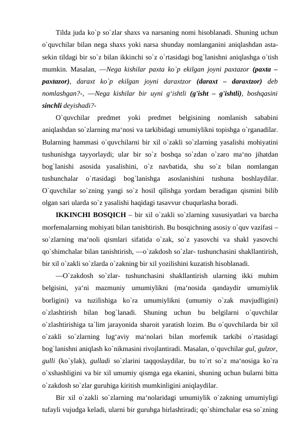 Tilda juda ko`p so`zlar shaxs va narsaning nomi hisoblanadi. Shuning uchun
o`quvchilar bilan nega shaxs yoki narsa shunday nomlanganini aniqlashdan asta-
sekin tildagi bir so`z bilan ikkinchi so`z o`rtasidagi bog`lanishni aniqlashga o`tish
mumkin. Masalan,  ―Nega kishilar paxta ko`p ekilgan joyni paxtazor  (paxta –
paxtazor),  daraxt  ko`p  ekilgan  joyni  daraxtzor  (daraxt  –  daraxtzor)  deb
nomlashgan?-, ―Nega kishilar bir uyni g‘ishtli  (g'isht – g'ishtli), boshqasini
sinchli deyishadi?- 
O`quvchilar  predmet  yoki  predmet  belgisining  nomlanish  sababini
aniqlashdan so`zlarning ma‘nosi va tarkibidagi umumiylikni topishga o`rganadilar.
Bularning hammasi o`quvchilarni bir xil o`zakli so`zlarning yasalishi mohiyatini
tushunishga  tayyorlaydi;  ular  bir  so`z  boshqa  so`zdan  o`zaro  ma‘no  jihatdan
bog`lanishi  asosida  yasalishini,  o`z  navbatida,  shu  so`z  bilan  nomlangan
tushunchalar  o`rtasidagi  bog`lanishga  asoslanishini  tushuna  boshlaydilar.
O`quvchilar so`zning yangi so`z hosil qilishga yordam beradigan qismini bilib
olgan sari ularda so`z yasalishi haqidagi tasavvur chuqurlasha boradi. 
IKKINCHI BOSQICH – bir xil o`zakli so`zlarning xususiyatlari va barcha
morfemalarning mohiyati bilan tanishtirish. Bu bosqichning asosiy o`quv vazifasi –
so`zlarning  ma‘noli  qismlari  sifatida  o`zak,  so`z  yasovchi  va  shakl  yasovchi
qo`shimchalar bilan tanishtirish, ―o`zakdosh so`zlar- tushunchasini shakllantirish,
bir xil o`zakli so`zlarda o`zakning bir xil yozilishini kuzatish hisoblanadi. 
―O`zakdosh  so`zlar-  tushunchasini  shakllantirish  ularning  ikki  muhim
belgisini,  ya‘ni  mazmuniy  umumiylikni  (ma‘nosida  qandaydir  umumiylik
borligini)  va  tuzilishiga  ko`ra  umumiylikni  (umumiy  o`zak  mavjudligini)
o`zlashtirish  bilan  bog`lanadi.  Shuning  uchun  bu  belgilarni  o`quvchilar
o`zlashtirishiga ta`lim jarayonida sharoit yaratish lozim. Bu o`quvchilarda bir xil
o`zakli  so`zlarning  lug‘aviy  ma‘nolari  bilan  morfemik  tarkibi  o`rtasidagi
bog`lanishni aniqlash ko`nikmasini rivojlantiradi. Masalan, o`quvchilar gul, gulzor,
gulli  (ko`ylak),  gulladi  so`zlarini taqqoslaydilar, bu to`rt so`z ma‘nosiga ko`ra
o`xshashligini va bir xil umumiy qismga ega ekanini, shuning uchun bularni bitta
o`zakdosh so`zlar guruhiga kiritish mumkinligini aniqlaydilar. 
Bir xil o`zakli so`zlarning ma‘nolaridagi umumiylik o`zakning umumiyligi
tufayli vujudga keladi, ularni bir guruhga birlashtiradi; qo`shimchalar esa so`zning
