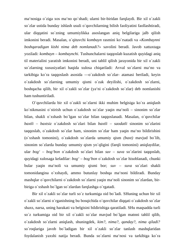 ma‘nosiga o`ziga xos ma‘no qo`shadi; ularni bir-biridan farqlaydi. Bir xil o`zakli
so`zlar ustida bunday ishlash usuli o`quvchilarning bilish faoliyatini faollashtiradi,
ular  diqqatini  so`zning  umumiylikka  asoslangan  aniq  belgilariga  jalb  qilish
imkonini beradi. Masalan, o`qituvchi kombayn rasmini ko`rsatadi va «Kombaynni
boshqaradigan  kishi  nima  deb nomlanadi?»  savolini  beradi.  Javob  xattaxtaga
yoziladi: kombayn – kombaynchi. Tushunchalarni taqqoslab kuzatish quyidagi aniq
til materialini yaratish imkonini beradi, uni tahlil qilish jarayonida bir xil o`zakli
so`zlarning  xususiyatlari  haqida  xulosa  chiqariladi:  Avval  so`zlarni  ma‘no  va
tarkibiga ko`ra taqqoslash asosida ―o`zakdosh so`zlar- atamasi beriladi, keyin
o`zakdosh  so`zlarning  umumiy  qismi  o`zak  deyilishi,  o`zakdosh  so`zlarni,
boshqacha qilib, bir xil o`zakli so`zlar (ya‘ni o`zakdosh so`zlar) deb nomlanishi
ham tushuntiriladi. 
O`quvchilarda bir xil o`zakli so`zlarni ikki muhim belgisiga ko`ra aniqlash
ko`nikmasini o`stirish uchun o`zakdosh so`zlar yaqin ma‘noli – sinonim so`zlar
bilan, shakli o`xshash bo`lgan so`zlar bilan taqqoslanadi. Masalan, o`quvchilar
baxtli  –  baxtsiz  o`zakdosh  so`zlari  bilan  baxtli  –  saodatli  sinonim  so`zlarini
taqqoslab, o`zakdosh so`zlar ham, sinonim so`zlar ham yaqin ma‘no bildirishini
(o`xshash  tomonini), o`zakdosh so`zlarda umumiy qism  (baxt)  mavjud bo`lib,
sinonim so`zlarda bunday umumiy qism yo`qligini (farqli tomonini) aniqlaydilar,
ular  bog‘ – bog‘bon  o`zakdosh so`zlari bilan  suv – suva  so`zlarini taqqoslab,
quyidagi xulosaga keladilar: bog‘ – bog‘bon o`zakdosh so`zlar hisoblanadi, chunki
bular  yaqin  ma‘noli  va  umumiy  qismi  bor;  suv  –  suva  so`zlari  shakli
tomonidangina  o`xshaydi,  ammo  butunlay  boshqa  ma‘noni  bildiradi.  Bunday
mashqlar o`quvchilarni o`zakdosh so`zlarni yaqin ma‘noli sinonim so`zlardan, bir-
biriga o`xshash bo`lgan so`zlardan farqlashga o`rgatadi. 
Bir xil o`zakli so`zlar turli so`z turkumiga oid bo`ladi. SHuning uchun bir xil
o`zakli so`zlarni o`rganishning bu bosqichida o`quvchilar diqqati o`zakdosh so`zlar
shaxs, narsa, uning harakati va belgisini bildirishiga qaratiladi. SHu maqsadda turli
so`z turkumiga oid bir xil o`zakli so`zlar mavjud bo`lgan matnni tahlil qilib,
o`zakdosh so`zlarni aniqlash, shuningdek,  kim?, nima?, qanday?, nima qiladi?
so`roqlariga  javob  bo`ladigan  bir  xil  o`zakli  so`zlar  tanlash  mashqlaridan
foydalanish  yaxshi  natija  beradi.  Bunda  so`zlarni  ma‘nosi  va  tarkibiga  ko`ra
