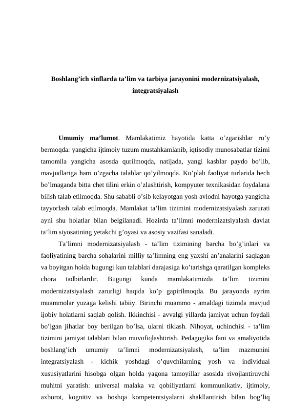 Boshlang’ich sinflarda ta’lim va tarbiya jarayonini modernizatsiyalash,
integratsiyalash
Umumiy  ma’lumot.  Mamlakatimiz  hayotida  katta  o’zgarishlar  ro’y
bermoqda: yangicha ijtimoiy tuzum mustahkamlanib, iqtisodiy munosabatlar tizimi
tamomila  yangicha  asosda  qurilmoqda,  natijada,  yangi  kasblar  paydo  bo’lib,
mavjudlariga ham o’zgacha talablar qo’yilmoqda. Ko’plab faoliyat turlarida hech
bo’lmaganda bitta chet tilini erkin o’zlashtirish, kompyuter texnikasidan foydalana
bilish talab etilmoqda. Shu sababli o’sib kelayotgan yosh avlodni hayotga yangicha
tayyorlash talab etilmoqda.  Mamlakat ta’lim tizimini modernizatsiyalash zarurati
ayni shu holatlar bilan belgilanadi. Hozirda ta’limni modernizatsiyalash davlat
ta’lim siyosatining yetakchi g’oyasi va asosiy vazifasi sanaladi. 
Ta’limni  modernizatsiyalash  -  ta’lim  tizimining  barcha  bo’g’inlari  va
faoliyatining barcha sohalarini milliy ta’limning eng yaxshi an’analarini saqlagan
va boyitgan holda bugungi kun talablari darajasiga ko’tarishga qaratilgan kompleks
chora  tadbirlardir.  Bugungi  kunda  mamlakatimizda  ta’lim  tizimini
modernizatsiyalash  zarurligi  haqida  ko’p  gapirilmoqda.  Bu  jarayonda  ayrim
muammolar yuzaga kelishi tabiiy. Birinchi muammo - amaldagi tizimda mavjud
ijobiy holatlarni saqlab qolish. Ikkinchisi - avvalgi yillarda jamiyat uchun foydali
bo’lgan jihatlar boy berilgan bo’lsa, ularni tiklash. Nihoyat, uchinchisi - ta’lim
tizimini jamiyat talablari bilan muvofiqlashtirish. Pedagogika fani va amaliyotida
boshlang’ich  umumiy  ta’limni  modernizatsiyalash,  ta’lim  mazmunini
integratsiyalash  -  kichik  yoshdagi  o’quvchilarning  yosh  va  individual
xususiyatlarini  hisobga  olgan holda  yagona  tamoyillar  asosida  rivojlantiruvchi
muhitni  yaratish:  universal  malaka  va  qobiliyatlarni  kommunikativ,  ijtimoiy,
axborot,  kognitiv  va  boshqa  kompetentsiyalarni  shakllantirish  bilan  bog’liq
