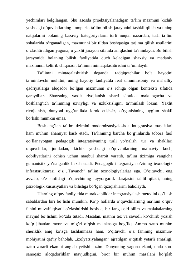 yechimlari belgilangan. Shu asosda proektsiyalanadigan ta’lim mazmuni kichik
yoshdagi o’quvchilarning kompleks ta’lim bilish jarayonini tashkil qilish va uning
natijalarini  bolaning bazaviy  kategoriyalarni  turli  nuqtai  nazardan, turli  ta’lim
sohalarida o’rganadigan, mazmunni bir tildan boshqasiga tarjima qilish usullarini
o’zlashtiradigan yagona, u yaxlit jarayon sifatida aniqlashni ta’minlaydi. Bu bilish
jarayonida  bolaning  bilish  faoliyatida  duch  keladigan  shaxsiy  va  madaniy
mazmunni keltirib chiqaradi, ta’limni mintaqalashtirishni ta’minlaydi. 
Ta’limni  mintaqalashtirish  deganda,  tadqiqotchilar  bola  hayotini
ta’minlovchi muhitni, uning hayotiy faoliyatda real umuminsoniy va mahalliy
qadriyatlarga  aloqador  bo’lgan  mazmunni  o’z  ichiga  olgan  konteksti  sifatida
qaraydilar.  Shaxsning  yaxlit  rivojlanish  sharti  sifatida  maktabgacha  va
boshlang’ich  ta’limning  uzviyligi  va  uzluksizligini  ta’minlash  lozim.  Yaxlit
rivojlanish,  dunyoni  uyg’unlikda  idrok  etishsiz,  o’rganishning  uyg’un  shakli
bo’lishi mumkin emas. 
Boshlang’ich ta’lim tizimini modernizatsiyalashda  integratsiya masalalari
ham muhim ahamiyat kasb etadi. Ta’limning barcha bo’g’inlarida tobora faol
qo’llanayotgan  pedagogik  integratsiyaning  turli  yo’nalish,  tur  va  shakllari
o’quvchilar,  jumladan,  kichik  yoshdagi  o’quvchilarning  ma’naviy  kuch,
qobiliyatlarini  ochish  uchun  maqbul  sharoit  yaratib,  ta’lim  tizimiga  yangicha
gumanistik yo’nalganlik baxsh etadi. Pedagogik integratsiya o’zining texnologik
infrastsrukturasi,  o’z  ,,Tayanch”  ta’lim  texnologiyalariga  ega.  O’qituvchi,  eng
avvalo,  o’z  sinfidagi  o’quvchining  tayyorgarlik  darajasini  tahlil  qiladi,  uning
psixologik xususiyatlari va bilishga bo’lgan qiziqishlarini baholaydi. 
Ularning o’quv faoliyatida murakkabliklar integratsiyalash metodini qo’llash
sabablardan biri bo’lishi mumkin. Ko’p hollarda o’quvchilarning ma’lum o’quv
fanini muvaffaqiyatli o’zlashtirishi boshqa, bir fanga oid bilim va malakalarning
mavjud bo’lishini ko’zda tutadi. Masalan, matnni tez va savodli ko’chirib yozish
ko’p jihatdan ravon va to’g’ri o’qish malakasiga bog’liq. Ammo xatto muhim
sheriklik  aniq  ko’zga  tashlanmasa  ham,  o’qituvchi  o’z  fanining  mazmun-
mohiyatini qat’iy baholab, ,,izolyatsiyalangan” ajratilgan o’qitish yetarli emasligi,
xatto zararli ekanini anglab yetishi lozim. Dunyoning yagona ekani, unda son-
sanoqsiz  aloqadorliklar  mavjudligini,  biror  bir  muhim  masalani  ko’plab
