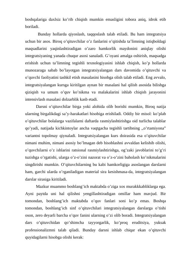boshqalariga daxlsiz ko’rib chiqish mumkin emasligini tobora aniq, idrok etib
boriladi.
 Bunday hollarda qiyoslash, taqqoslash talab etiladi. Bu ham integratsiya
uchun bir asos. Biroq o’qituvchilar o’z fanlarini o’qitishda ta’limning istiqboldagi
maqsadlarini  yaqinlashtiradigan  o’zaro  hamkorlik  maydonini  aniqlay  olishi
integratsiyaning yanada chuqur asosi sanaladi. G’oyani amalga oshirish, maqsadga
erishish uchun ta’limning tegishli texnologiyasini ishlab chiqish, ko’p hollarda
munozaraga sabab bo’layotgan integratsiyalangan dars davomida o’qituvchi va
o’quvchi faoliyatini tashkil etish masalasini hisobga olish talab etiladi. Eng avvalo,
integratsiyalangan kursga kiritilgan aynan bir masalani hal qilish asosida bilishga
qiziqish  va  umum  o’quv  ko’nikma  va  malakalarini  ishlab  chiqish  jarayonini
intensivlash masalasi dolzarblik kasb etadi. 
Darsni o’qituvchilar birga yoki alohida olib borishi mumkin, Biroq natija
ularning birgalikdagi sa’y-harakatlari hisobiga erishiladi. Oddiy bir misol: ko’plab
o’qituvchilar bolalarga vazifalarni daftarda rasmiylashtirishga oid turlicha talablar
qo’yadi, natijada kichkintoylar ancha vaqtgacha tegishli tartibning ,,o’rtamiyona”
variantni topolmay qiynaladi. Integratsiyalangan kurs doirasida esa o’qituvchilar
nimani muhim, nimani asosiy bo’lmagan deb hisoblashni avvaldan kelishib olishi,
o’quvchilarni o’z ishlarini ratsional rasmiylashtirishga, og’zaki javoblarini to’g’ri
tuzishga o’rgatishi, ularga o’z-o’zini nazorat va o’z-o’zini baholash ko’nikmalarini
singdirishi mumkin. O’qituvchilarning bu kabi hamkorligiga asoslangan darslarni
ham, garchi ularda o’rganiladigan material sira kesishmasa-da, integratsiyalangan
darslar sirasiga kiritiladi. 
Mazkur muammo boshlang’ich maktabda o’ziga xos murakkkabliklarga ega.
Ayni  paytda  uni  hal  qilishni  yengillashtiradigan  omillar  ham  mavjud.  Bir
tomondan,  boshlang’ich  maktabda  o’quv  fanlari  soni  ko’p  emas.  Boshqa
tomondan,  boshlang’ich  sinf  o’qituvchilari  integratsiyalangan  darslarga  o’tishi
oson, zero deyarli barcha o’quv fanini ularning o’zi olib boradi. Integratsiyalangan
dars  o’qituvchidan  qo’shimcha  tayyorgarlik,  ko’proq  eruditsiya,  yuksak
professionalizmni  talab  qiladi.  Bunday  darsni  ishlab  chiqar  ekan  o’qituvchi
quyidagilarni hisobga olishi kerak: 
