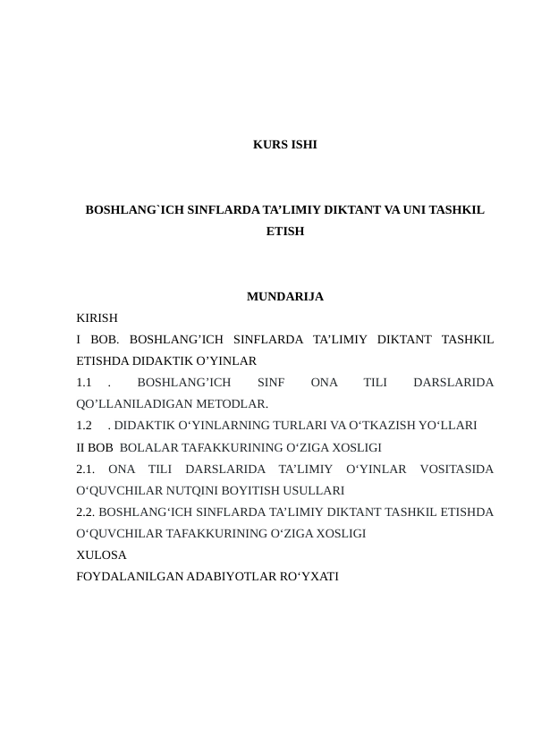 KURS ISHI
BOSHLANG`ICH SINFLARDA TA’LIMIY DIKTANT VA UNI TASHKIL
ETISH
MUNDARIJA
KIRISH
I  BOB.  BOSHLANG’ICH  SINFLARDA  TA’LIMIY  DIKTANT  TASHKIL
ETISHDA DIDAKTIK O’YINLAR
1.1
.
 BOSHLANG’ICH
 
SINF
 
ONA
 
TILI
 
DARSLARIDA
QO’LLANILADIGAN METODLAR. 
1.2
. DIDAKTIK O‘YINLARNING TURLARI VA O‘TKAZISH YO‘LLARI 
II BOB  BOLALAR TAFAKKURINING O‘ZIGA XOSLIGI
2.1.
 ONA  TILI  DARSLARIDA  TA’LIMIY  O‘YINLAR  VOSITASIDA
O‘QUVCHILAR NUTQINI BOYITISH USULLARI
2.2. BOSHLANG‘ICH SINFLARDA TA’LIMIY DIKTANT TASHKIL ETISHDA
O‘QUVCHILAR TAFAKKURINING O‘ZIGA XOSLIGI
XULOSA
FOYDALANILGAN ADABIYOTLAR RO‘YXATI
