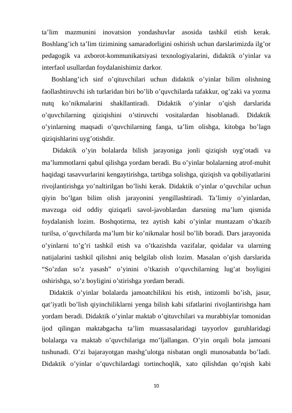 ta’lim  mazmunini  inovatsion  yondashuvlar  asosida  tashkil  etish  kerak.
Boshlang’ich ta’lim tizimining samaradorligini oshirish uchun darslarimizda ilg’or
pedagogik va axborot-kommunikatsiyasi texnologiyalarini, didaktik o’yinlar va
interfaol usullardan foydalanishimiz darkor.
  Boshlang’ich  sinf  o’qituvchilari  uchun  didaktik  o’yinlar  bilim  olishning
faollashtiruvchi ish turlaridan biri bo’lib o’quvchilarda tafakkur, og’zaki va yozma
nutq  ko’nikmalarini  shakllantiradi.  Didaktik  o’yinlar  o’qish  darslarida
o’quvchilarning  qiziqishini  o’stiruvchi  vositalardan  hisoblanadi.  Didaktik
o’yinlarning  maqsadi  o’quvchilarning  fanga,  ta’lim  olishga,  kitobga  bo’lagn
qiziqishlarini uyg’otishdir.
  Didaktik  o’yin  bolalarda  bilish  jarayoniga  jonli  qiziqish  uyg’otadi  va
ma’lummotlarni qabul qilishga yordam beradi. Bu o’yinlar bolalarning atrof-muhit
haqidagi tasavvurlarini kengaytirishga, tartibga solishga, qiziqish va qobiliyatlarini
rivojlantirishga yo’naltirilgan bo’lishi kerak. Didaktik o’yinlar o’quvchilar uchun
qiyin  bo’lgan  bilim  olish  jarayonini  yengillashtiradi.  Ta’limiy  o’yinlardan,
mavzuga  oid  oddiy  qiziqarli  savol-javoblardan  darsning  ma’lum  qismida
foydalanish  lozim.  Boshqotirma,  tez  aytish  kabi  o’yinlar  muntazam  o’tkazib
turilsa, o’quvchilarda ma’lum bir ko’nikmalar hosil bo’lib boradi. Dars jarayonida
o’yinlarni  to’g’ri  tashkil  etish  va  o’tkazishda  vazifalar,  qoidalar  va  ularning
natijalarini tashkil qilishni aniq belgilab olish lozim. Masalan o’qish darslarida
“So’zdan  so’z  yasash”  o’yinini  o’tkazish  o’quvchilarning  lug’at  boyligini
oshirishga, so’z boyligini o’stirishga yordam beradi.
  Didaktik o’yinlar bolalarda jamoatchilikni his etish, intizomli  bo’ish, jasur,
qat’iyatli bo’lish qiyinchiliklarni yenga bilish kabi sifatlarini rivojlantirishga ham
yordam beradi. Didaktik o’yinlar maktab o’qituvchilari va murabbiylar tomonidan
ijod  qilingan  maktabgacha  ta’lim  muassasalaridagi  tayyorlov  guruhlaridagi
bolalarga  va  maktab  o’quvchilariga  mo’ljallangan.  O’yin  orqali  bola  jamoani
tushunadi. O’zi bajarayotgan mashg’ulotga nisbatan ongli munosabatda bo’ladi.
Didaktik  o’yinlar  o’quvchilardagi  tortinchoqlik,  xato  qilishdan  qo’rqish  kabi
10

