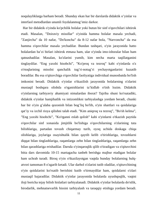 noqulayliklarga barham beradi. Shunday ekan har bir darslarda didaktik o’yinlar va
interfaol metodlardan unumli foydalanmog’imiz darkor.
  Har bir didaktik o'yinda ko'pchilik bolalar yoki butun bir sinf o'quvchilari ishtirok
etadi.  Masalan,  ”Doiraviy  misollar”  o'yinida  hamma  bolalar  masala  yechadi,
”Zanjircha” da 10 nafar, ”Do'koncha” da 8-12 nafar bola, ”Narvoncha” da esa
hamma o'quvchilar masala yechadilar. Bundan tashqari, o'yin jarayonida hatto
bolalardan ba’zi birlari ishtirok etmasa ham, ular o'yinda imo-ishoralar bilan ham
qatnashadilar.  Masalan,  ko'zlarini  yumib,  kim  necha  marta  taqillatganini
tinglaydilar.  “Eng  yaxshi  hisobchi”,  ”Ko'proq  va  tezroq”  kabi  o'yinlarda  o'z
o'rtoqlarining  misolni  qanchalik  tug’ri-notug’ri  yechayotganlarini  kuzatib
boradilar. Bu esa o'qituvchiga o'quvchilar faoliyatiga individual munosbatda bo'lish
imkonini  beradi.  Didaktik  o'yinlar  o'tkazilish  jarayonida  bolalarning  o'zlarini
mustaqil  boshqara  olishda  o'rganishlarini  ta’kidlab  o'tish  lozim.  Didaktik
o'yinlarning tarbiyaviy ahamiyati nimalardan iborat? Tajriba shuni ko'rsatadiki,
didaktik o'yinlar hamjihatlik va intizomlikni tarbiyalashga yordam beradi, chunki
har bir o'yin g’alaba qozonish bilan bog’liq bo'lib, o'yin shartlari va qoidalariga
qat’iy va izchil rioya qilishni talab etadi. ”Kim aniqroq va tezroq”, ”Bo'sh kelma”,
”Eng yaxshi hisobchi”, ”Ko'rganni eslab qolish” kabi o'yinlarni o'tkazish paytida
o'quvchilar  sinf  xonasida  jimjitlik  bo'lishiga  o'quvchilarning  o'zlarining  tuta
bilishlariga,  partadan  tovush  chiqarmay  turib,  oyoq  uchida  doskaga  chiqa
olishlariga,  joylariga  osayishtalik  bilan  qaytib  kelib  o'tirishlariga,  tovushlarni
diqqat bilan tinglashlariga, raqamlarga zehn bilan tinglashlariga, raqamlarga zehn
bilan qarashlariga erishadilar. Darsda o'yinqaroqlik qilib o'tiradigan va o'qituvchini
bitta dars davomida 10-15 martagacha tanbeh berishga majbur etadigan bolalar
ham uchrab turadi. Biroq o'yin o'tkazilayotgan vaqtda bunday bolalarning hulq-
atvori tamoman 8 o'zgarib ketadi. Ular darhol o'zlarini tutib oladilar, o'qituvchining
o'yin  qoidalarini  ko'rsatib  berishini  kutib  o'tirmaydilar  ham,  qoidalarni  o'zlari
mustaqil bajaradilar. Didaktik o'yinlar jarayonida bolalarda uyushqoqlik, vaqtni
iloji boricha tejay bilish hislatlari tarbiyalanadi. Didaktik o'yinlar bolalarda do'stlik,
birodarlik, mehnatsevarlik hissini tarbiyalash va taraqqiy etishiga yordam beradi.
11
