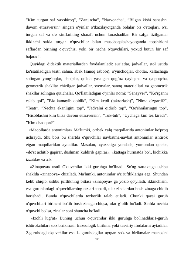 ”Kim turgan saf yaxshiroq”, ”Zanjircha”, ”Narvoncha”, ”Bilgan kishi sanashni
davom ettiraversin” singari o'yinlar o'tkazilayotganda bolalar o'z o'rtoqlari, o'zi
turgan saf va o'z sinflarining sharafi uchun kurashadilar. Bir safga tizilganlar
ikkinchi  safda  turgan  o'quvchilar  bilan  musobaqalashayotganda  topshiriqni
saflardan birining o'quvchisi yoki bir necha o'quvchilari, yoxud butun bir saf
bajaradi.
  Quyidagi didaktik materiallardan foydalaniladi: sur’atlar, jadvallar, stol ustida
ko'rsatiladigan teatr, sahna, abak (sanoq asbobi), o'yinchoqlar, chotlar, xaltachaga
solingan yong’oqlar, cho'plar, qo'lda yasalgan  qog’oz qayiqcha  va  qalpoqcha,
geometrik shakllar chizilgan jadvallar, sxemalar, sanoq materiallari va geometrik
shakllar solingan qutichalar. Qo'llaniladigan o'yinlar nomi: ”Sanayver”, ”Ko'rganni
eslab qol”, ”Biz kamayib qoldik”, ”Kim ketdi (takrorlash)”, ”Nima o'zgardi?”,
”Teatr”, ”Nechta ekanligini top”, ”Jadvalni qidirib top”, ”Qo'shnilaringni top”,
”Hisoblashni kim bilsa davom ettiraversin”, ”Tuk-tuk”, ”Uychaga kim tez kiradi”,
”Kim chaqqon?”.
  «Maqollarda antonimlar» Ma'lumki, o'zbek xalq maqollarida antonimlar ko'proq
uchraydi. Shu bois bu shartda o'quvchilar navbatma-navbat antonimlar ishtirok
etgan  maqollaridan  aytadilar.  Masalan,  «yaxshiga  yondash,  yomondan  qoch»,
«do'st achitib gapirar, dushman kuldirib gapirar», «kattaga hurmatda bo'l, kichikka
izzatda» va x.k.
  «Zinapoya» usuli O'quvchilar ikki guruhga bo'linadi. So'ng xattaxtaga ushbu
shaklda «zinapoya» chiziladi. Ma'lumki, antonimlar o'z juftliklariga ega. Shundan
kelib chiqib, ushbu juftlikning bittasi «zinapoya» ga yozib qo'yiladi, ikkinchisini
esa guruhlardagi o'quvchilarning o'zlari topadi, ular zinalardan bosh zinaga chiqib
borishadi.  Bunda  o'quvchilarda  tezkorlik  talab  etiladi.  Chunki  qaysi  guruh
o'quvchilari birinchi bo'lib bosh zinaga chiqsa, ular g’olib bo'ladi. Sinfda nechta
o'quvchi bo'lsa, zinalar soni shuncha bo'ladi.
  «Izohli  lug’at»  Buning  uchun  o'quvchilar  ikki  guruhga  bo'linadilar.1-guruh
ishtirokchilari so'z birikmasi, frazeologik birikma yoki tasviriy ifodalarni aytadilar.
2-guruhdagi o'quvchilar esa 1- guruhdagilar aytgan so'z va birikmalar ma'nosini
12
