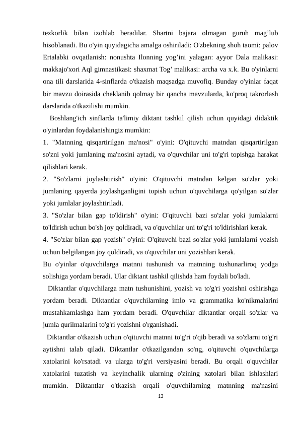 tezkorlik  bilan  izohlab  beradilar.  Shartni  bajara  olmagan  guruh  mag’lub
hisoblanadi. Bu o'yin quyidagicha amalga oshiriladi: O'zbekning shoh taomi: palov
Ertalabki ovqatlanish: nonushta Ilonning yog’ini yalagan: ayyor Dala malikasi:
makkajo'xori Aql gimnastikasi: shaxmat Tog’ malikasi: archa va x.k. Bu o'yinlarni
ona tili darslarida 4-sinflarda o'tkazish maqsadga muvofiq. Bunday o'yinlar faqat
bir mavzu doirasida cheklanib qolmay bir qancha mavzularda, ko'proq takrorlash
darslarida o'tkazilishi mumkin. 
  Boshlang'ich sinflarda ta'limiy diktant tashkil qilish uchun quyidagi didaktik
o'yinlardan foydalanishingiz mumkin:
1.  "Matnning  qisqartirilgan  ma'nosi"  o'yini:  O'qituvchi  matndan  qisqartirilgan
so'zni yoki jumlaning ma'nosini aytadi, va o'quvchilar uni to'g'ri topishga harakat
qilishlari kerak.
2.  "So'zlarni  joylashtirish"  o'yini:  O'qituvchi  matndan  kelgan  so'zlar  yoki
jumlaning qayerda joylashganligini topish uchun o'quvchilarga qo'yilgan so'zlar
yoki jumlalar joylashtiriladi.
3. "So'zlar bilan gap to'ldirish" o'yini: O'qituvchi bazi so'zlar yoki jumlalarni
to'ldirish uchun bo'sh joy qoldiradi, va o'quvchilar uni to'g'ri to'ldirishlari kerak.
4. "So'zlar bilan gap yozish" o'yini: O'qituvchi bazi so'zlar yoki jumlalarni yozish
uchun belgilangan joy qoldiradi, va o'quvchilar uni yozishlari kerak.
Bu  o'yinlar  o'quvchilarga  matnni  tushunish  va  matnning  tushunarliroq  yodga
solishiga yordam beradi. Ular diktant tashkil qilishda ham foydali bo'ladi.
  Diktantlar o'quvchilarga matn tushunishini, yozish va to'g'ri yozishni oshirishga
yordam  beradi.  Diktantlar  o'quvchilarning  imlo  va  grammatika  ko'nikmalarini
mustahkamlashga ham  yordam beradi. O'quvchilar diktantlar  orqali so'zlar  va
jumla qurilmalarini to'g'ri yozishni o'rganishadi.
  Diktantlar o'tkazish uchun o'qituvchi matnni to'g'ri o'qib beradi va so'zlarni to'g'ri
aytishni  talab  qiladi.  Diktantlar  o'tkazilgandan  so'ng,  o'qituvchi  o'quvchilarga
xatolarini  ko'rsatadi  va  ularga  to'g'ri  versiyasini  beradi. Bu  orqali  o'quvchilar
xatolarini  tuzatish  va  keyinchalik  ularning  o'zining  xatolari  bilan  ishlashlari
mumkin.  Diktantlar  o'tkazish  orqali  o'quvchilarning  matnning  ma'nasini
13
