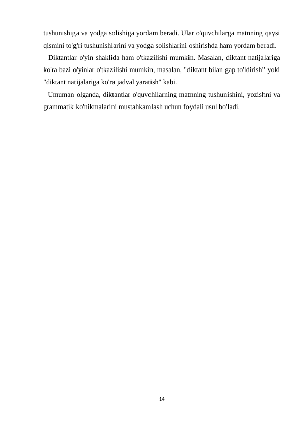 tushunishiga va yodga solishiga yordam beradi. Ular o'quvchilarga matnning qaysi
qismini to'g'ri tushunishlarini va yodga solishlarini oshirishda ham yordam beradi.
  Diktantlar o'yin shaklida ham o'tkazilishi mumkin. Masalan, diktant natijalariga
ko'ra bazi o'yinlar o'tkazilishi mumkin, masalan, "diktant bilan gap to'ldirish" yoki
"diktant natijalariga ko'ra jadval yaratish" kabi.
  Umuman olganda, diktantlar o'quvchilarning matnning tushunishini, yozishni va
grammatik ko'nikmalarini mustahkamlash uchun foydali usul bo'ladi. 
14
