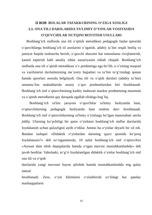 II BOB  BOLALAR TAFAKKURINING O‘ZIGA XOSLIGI
2.1. ONA TILI DARSLARIDA TA’LIMIY O‘YINLAR VOSITASIDA
O‘QUVCHILAR NUTQINI BOYITISH USULLARI
   Boshlang’ich sinflarda ona tili o’qitish metodikasi pedagogik fanlar qatorida
o`quvchilarga boshlang`ich til asoslarini o`rgatish, adabiy ta`lim orqali borliq va
jamiyat haqida tushuncha berish, o`quvchi shaxsini har tomonlama rivojlantirish,
kamol  toptirish  kabi  amaliy  ishlar  nazariyasini  ishlab  chiqadi.  Boshlang’ich
sinflarda ona tili o`qitish metodikasi o’z predmetiga ega bo’lib, u o’zining maqsad
va vazifalarini davlatimizning me`yoriy hujjatlari va ta’lim to’g’risidagi qonun
hamda qarorlari asosida belgilaydi. Ona tili va o`qish darslari (adabiy ta`lim)
umumta`lim  maktablarida  asosiy  o`quv  predmetlaridan  biri  hisoblanadi.
Boshlang`ich sinf o`qituvchisining kasbiy mahorati mazkur predmetning mazmuni
va o`qitish metodlarini qay darajada egallab olishiga bog`liq.
 
 Boshlang‘ich  ta'lim  jarayoni  o‘quvchilar  ta'limiy  faoliyatida  ham,
o‘qituvchilarning  pedagogik  faoliyatida  ham  muhim  davr  hisoblanadi.
Boshlang‘ich sinf o‘qituvchilarining ta'limiy o‘yinlarga bo‘lgan munosabati ancha
jiddiy. Ularning ko‘pchiligi bir qator o‘yinlarni boshlang‘ich sinflar darslarida
foydalanish uchun qulayligini aytib o‘tdilar. Ammo bu o‘yinlar deyarli bir xil edi.
Bundan  tashqari  «Didaktik  o‘yinlardan  darsning  qaysi  qismida  ko‘proq
foydalanasiz?»  deb  so‘raganimizda,  10  nafar  boshlang‘ich  sinf  o‘qituvchisi
«Asosan dam olish daqiqalarida hamda o‘tgan mavzni mustahkamlashda» deb
javob berdilar. Vaholanki, to‘g‘ri foydalanilgan didaktik o‘yinlar boshlang‘ich sinf
ona tili va o‘qish
darslarida  yangi  mavzuni  bayon  qilishda  hamda  mustahkamlashda  eng  qulay
metod
hisoblanadi.  Zero,  o‘yin  bilimlarni  o‘zlashtirish  yo‘lidagi  har  qanday
mashaqqatlarni
15
