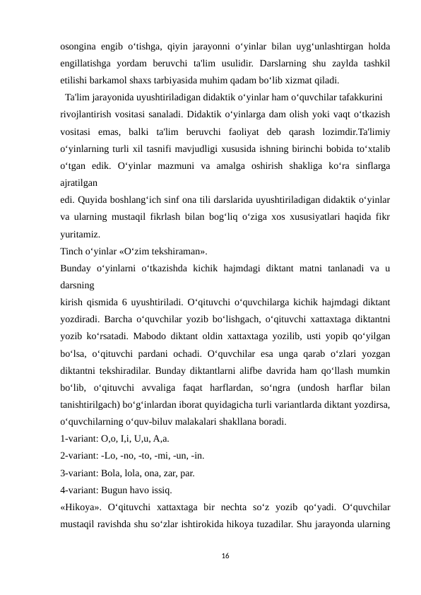 osongina engib o‘tishga, qiyin jarayonni o‘yinlar bilan uyg‘unlashtirgan holda
engillatishga  yordam  beruvchi  ta'lim  usulidir.  Darslarning  shu  zaylda  tashkil
etilishi barkamol shaxs tarbiyasida muhim qadam bo‘lib xizmat qiladi.
  Ta'lim jarayonida uyushtiriladigan didaktik o‘yinlar ham o‘quvchilar tafakkurini
rivojlantirish vositasi sanaladi. Didaktik o‘yinlarga dam olish yoki vaqt o‘tkazish
vositasi  emas,  balki  ta'lim  beruvchi  faoliyat  deb  qarash  lozimdir.Ta'limiy
o‘yinlarning turli xil tasnifi mavjudligi xususida ishning birinchi bobida to‘xtalib
o‘tgan  edik.  O‘yinlar  mazmuni  va  amalga  oshirish  shakliga  ko‘ra  sinflarga
ajratilgan
edi. Quyida boshlang‘ich sinf ona tili darslarida uyushtiriladigan didaktik o‘yinlar
va ularning mustaqil fikrlash bilan bog‘liq o‘ziga xos xususiyatlari haqida fikr
yuritamiz.
Tinch o‘yinlar «O‘zim tekshiraman».
Bunday  o‘yinlarni  o‘tkazishda  kichik  hajmdagi  diktant  matni  tanlanadi  va  u
darsning
kirish qismida 6 uyushtiriladi. O‘qituvchi o‘quvchilarga kichik hajmdagi diktant
yozdiradi. Barcha o‘quvchilar yozib bo‘lishgach, o‘qituvchi xattaxtaga diktantni
yozib ko‘rsatadi. Mabodo diktant oldin xattaxtaga yozilib, usti yopib qo‘yilgan
bo‘lsa, o‘qituvchi pardani  ochadi. O‘quvchilar esa unga qarab o‘zlari  yozgan
diktantni tekshiradilar. Bunday diktantlarni alifbe davrida ham qo‘llash mumkin
bo‘lib,  o‘qituvchi  avvaliga  faqat  harflardan,  so‘ngra  (undosh  harflar  bilan
tanishtirilgach) bo‘g‘inlardan iborat quyidagicha turli variantlarda diktant yozdirsa,
o‘quvchilarning o‘quv-biluv malakalari shakllana boradi.
1-variant: O,o, I,i, U,u, A,a.
2-variant: -Lo, -no, -to, -mi, -un, -in.
3-variant: Bola, lola, ona, zar, par.
4-variant: Bugun havo issiq.
«Hikoya».  O‘qituvchi  xattaxtaga  bir  nechta  so‘z  yozib  qo‘yadi.  O‘quvchilar
mustaqil ravishda shu so‘zlar ishtirokida hikoya tuzadilar. Shu jarayonda ularning
16
