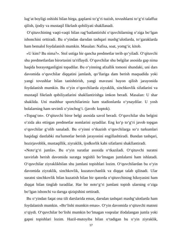 lug‘at boyligi oshishi bilan birga, gaplarni to‘g‘ri tuzish, tovushlarni to‘g‘ri talaffuz
qilish, ijodiy va mustaqil fikrlash qobiliyati shakllanadi.
  O‘qituvchining vaqti-vaqti bilan rag‘batlantirishi o‘quvchilarning o‘ziga bo‘lgan
ishonchini orttiradi. Bu o‘yindan darsdan tashqari mashg‘ulotlarda, to‘garaklarda
ham bemalol foydalanish mumkin. Masalan: Nafisa, soat, yomg‘ir, kitob.
  «U kim? Bu nima?». Stol ustiga bir qancha predmetlar terib qo‘yiladi. O‘qituvchi
shu predmetlardan birortasini ta'riflaydi. O‘quvchilar shu belgilar asosida gap nima
haqida borayotganligini topadilar. Bu o‘yinning afzallik tomoni shundaki, uni dars
davomida o‘quvchilar diqqatini jamlash, qo‘llariga dam berish maqsadida yoki
yangi  tovushlar  bilan  tanishtirish,  yangi  mavzuni  bayon  qilish  jarayonida
foydalanish mumkin. Bu o‘yin o‘quvchilarda ziyraklik, sinchkovlik sifatlarini va
mustaqil fikrlash qobiliyatlarini shakllantirishga imkon beradi. Masalan: U shar
shaklida.  Uni  mashhur  sportchilarimiz  ham  stadionlarda  o‘ynaydilar.  U  yosh
bolalarning ham sevimli o‘yinchog‘i. (javob: koptok).
«Topag‘on». O‘qituvchi biror belgi asosida savol beradi. O‘quvchilar shu belgini
o‘zida aks ettirgan predmetlar nomlarini aytadilar. Eng ko‘p to‘g‘ri javob topgan
o‘quvchilar g‘olib sanaladi. Bu o‘yinni o‘tkazish o‘quvchilarga so‘z turkumlari
haqidagi dastlabki ma'lumotlar berish jarayonini engillashtiradi. Bundan tashqari,
hozirjavoblik, mustaqillik, ziyraklik, ijodkorlik kabi sifatlarni shakllantiradi.
«Noto‘g‘ri  jumla».  Bu  o‘yin  suratlar  asosida  o‘tkaziladi.  O‘qituvchi  suratni
tasvirlab berish davomida suratga tegishli bo‘lmagan jumlalarni ham ishlatadi.
O‘quvchilar ziyraklikbilan shu jumlani topishlari lozim. O‘quvchilardan bu o‘yin
davomida ziyraklik, sinchkovlik, kuzatuvchanlik va diqqat talab qilinadi. Ular
suratni sinchkovlik bilan kuzatish bilan bir qatorda o‘qituvchining hikoyasini ham
diqqat bilan tinglab turadilar. Har bir noto‘g‘ri jumlani topish ularning o‘ziga
bo‘lgan ishonchi va darsga qiziqishini orttiradi.
  Bu o‘yindan faqat ona tili darslarida emas, darsdan tashqari mashg‘ulotlarda ham
foydalanish mumkin. «Bo‘lishi mumkin emas». O‘yin davomida o‘qituvchi matnni
o‘qiydi. O‘quvchilar bo‘lishi mumkin bo‘lmagan voqealar ifodalangan jumla yoki
gapni  topishlari  lozim.  Hazil-mutoyiba  bilan  o‘tadigan  bu  o‘yin  ziyraklik,
17
