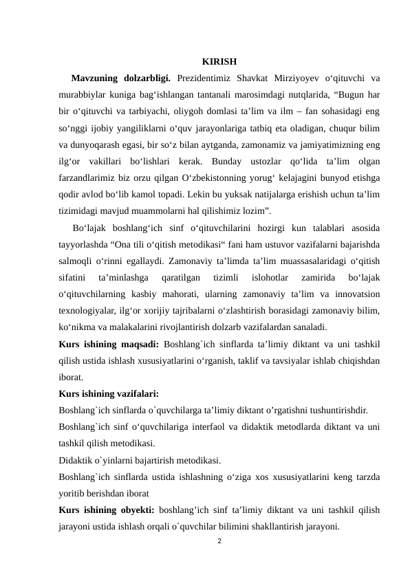 KIRISH
  Mavzuning  dolzarbligi. Prеzidеntimiz  Shаvkаt  Mirziyоyеv  о‘qituvchi  vа
murаbbiylаr kunigа bаg‘ishlаngаn tаntаnаli mаrоsimdаgi nutqlаridа, “Bugun hаr
bir о‘qituvchi vа tаrbiyаchi, оliygоh dоmlаsi tа’lim vа ilm – fаn sоhаsidаgi еng
sо‘nggi ijоbiy yаngiliklаrni о‘quv jаrаyоnlаrigа tаtbiq еtа оlаdigаn, chuqur bilim
vа dunyоqаrаsh еgаsi, bir sо‘z bilаn аytgаndа, zаmоnаmiz vа jаmiyаtimizning еng
ilg‘оr  vаkillаri  bо‘lishlаri  kеrаk.  Bundаy  ustоzlаr  qо‘lidа  tа’lim  оlgаn
fаrzаndlаrimiz biz оrzu qilgаn О‘zbеkistоnning yоrug‘ kеlаjаgini bunyоd еtishgа
qоdir аvlоd bо‘lib kаmоl tоpаdi. Lеkin bu yuksаk nаtijаlаrgа еrishish uchun tа’lim
tizimidаgi mаvjud muаmmоlаrni hаl qilishimiz lоzim”.
  Bo‘lajak  boshlang‘ich  sinf  o‘qituvchilarini  hozirgi  kun  talablari  asosida
tayyorlashda “Ona tili o‘qitish metodikasi“ fani ham ustuvor vazifalarni bajarishda
salmoqli o‘rinni egallaydi. Zamonaviy ta’limda ta’lim muassasalaridagi o‘qitish
sifatini  ta’minlashga  qaratilgan  tizimli  islohotlar  zamirida  bo‘lajak
o‘qituvchilarning  kasbiy  mahorati,  ularning  zamonaviy  ta’lim  va  innovatsion
texnologiyalar, ilg‘or xorijiy tajribalarni o‘zlashtirish borasidagi zamonaviy bilim,
ko‘nikma va malakalarini rivojlantirish dolzarb vazifalardan sanaladi. 
Kurs ishining maqsadi: Boshlang`ich sinflarda ta’limiy diktant va uni tashkil
qilish ustida ishlash xususiyatlarini o‘rganish, taklif va tavsiyalar ishlab chiqishdan
iborat.
Kurs ishining vazifalari: 
Boshlang`ich sinflarda o`quvchilarga ta’limiy diktant o’rgatishni tushuntirishdir. 
Boshlang`ich sinf o‘quvchilariga interfaol va didaktik metodlarda diktant va uni
tashkil qilish metodikasi. 
Didaktik o`yinlarni bajartirish metodikasi.
Boshlang`ich sinflarda ustida ishlashning o‘ziga xos xususiyatlarini keng tarzda
yoritib berishdan iborat 
Kurs ishining obyekti: boshlang’ich sinf ta’limiy diktant va uni tashkil qilish
jarayoni ustida ishlash orqali o`quvchilar bilimini shakllantirish jarayoni. 
2
