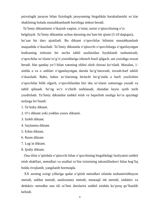 psixologik jarayon bilan fiziologik jarayonning birgalikda harakatlanishi so`zlar
shaklining bolada mustahkamlanib borishiga imkon beradi. 
  Ta’limiy diktantlarni o‘tkazish vaqtini, o‘rnini, turini o‘qituvchining o‘zi
belgilaydi. Ta’limiy diktantlar uchun darsning ma’lum bir qismi (5-10 daqiqasi),
ba’zan  bir  dars  ajratiladi.  Bu  diktant  o‘quvchilar  bilimini  mustahkamlash
maqsadida o‘tkaziladi. Ta’limiy diktantda o‘qituvchi o‘quvchilarga o‘rgatilayotgan
hodisaning  imlosini  bir  necha  tahlil  usullaridan  foydalanib  tushuntiradi,
o‘quvchilar so‘zlarni to‘g‘ri yozishlariga ishonch hosil qilgach, uni yozishga ruxsat
beradi. Har qanday yo‘l bilan xatoning oldini olish chorasi ko‘riladi. Masalan, 1-
sinfda a va o unlilari o‘rganilayotgan darsda bo‘g‘intovush, tovush-harf tahlili
o‘tkaziladi.  Baho,  bahor  so‘zlarining  birinchi  bo‘g‘inida  a  harfi  yozilishini
o‘quvchilar bilib olgach, o‘quvchilardan biri shu so‘zlarni xattaxtaga yozadi va
tahlil  qilinadi.  So‘ng  so‘z  o‘chirib  tashlanadi,  shundan  keyin  aytib  turib
yozdiriladi. Ta’limiy diktantlar tashkil etish va bajarilish usuliga ko‘ra quyidagi
turlarga bo‘linadi:
1. Ta’kidiy diktant.
2. O‘z diktant yoki yoddan yozuv diktanti.
3. Izohli diktant.
4. Saylanma diktant.
5. Erkin diktant.
6. Rasm diktant.
7. Lug‘at diktant.
8. Ijodiy diktant.
   Ona tilini o’qitishda o’qituvchi bilan o’quvchining birgalikdagi faoliyatini tashkil
etish shakllari, metodlari va usullari ta’lim tizimining takomillashuvi bilan bog’liq
holda rivojlanib, yangilanib bormoqda.
  XX asrning oxirgi yillariga qadar o’qitish metodlari sifatida tushuntirishbayon
metodi,  suhbat  metodi,  analizsintez  metodi,  mustaqil  ish  metodi,  induktiv  va
deduktiv metodlar ona tili ta’limi darslarini tashkil etishda ko’proq qo’llanilib
kelindi.
4
