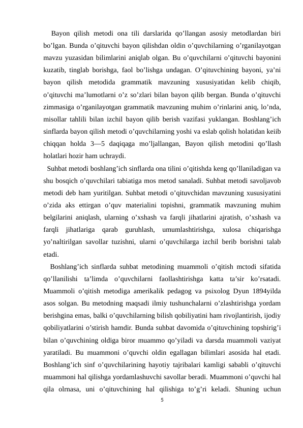   Bayon  qilish  metodi  ona tili  darslarida  qo’llangan  asosiy  metodlardan  biri
bo’lgan. Bunda o’qituvchi bayon qilishdan oldin o’quvchilarning o’rganilayotgan
mavzu yuzasidan bilimlarini aniqlab olgan. Bu o’quvchilarni o’qituvchi bayonini
kuzatib, tinglab borishga, faol bo’lishga undagan. O’qituvchining bayoni, ya’ni
bayon  qilish  metodida  grammatik  mavzuning  xususiyatidan  kelib  chiqib,
o’qituvchi ma’lumotlarni o’z so’zlari bilan bayon qilib bergan. Bunda o’qituvchi
zimmasiga o’rganilayotgan grammatik mavzuning muhim o’rinlarini aniq, lo’nda,
misollar tahlili bilan izchil bayon qilib berish vazifasi yuklangan. Boshlang’ich
sinflarda bayon qilish metodi o’quvchilarning yoshi va eslab qolish holatidan keiib
chiqqan  holda  3—5  daqiqaga  mo’ljallangan,  Bayon  qilish  metodini  qo’llash
holatlari hozir ham uchraydi.
  Suhbat metodi boshlang’ich sinflarda ona tilini o’qitishda keng qo’llaniladigan va
shu bosqich o’quvchilari tabiatiga mos metod sanaladi. Suhbat metodi savoljavob
metodi deb ham yuritilgan. Suhbat metodi o’qituvchidan mavzuning xususiyatini
o’zida  aks  ettirgan  o’quv  materialini  topishni,  grammatik  mavzuning  muhim
belgilarini aniqlash, ularning o’xshash va farqli jihatlarini ajratish, o’xshash va
farqli  jihatlariga  qarab  guruhlash,  umumlashtirishga,  xulosa  chiqarishga
yo’naltirilgan savollar tuzishni, ularni o’quvchilarga izchil berib borishni talab
etadi.
  Boshlang’ich sinflarda suhbat metodining muammoli o’qitish mctodi sifatida
qo’llanilishi  ta’limda  o’quvchilarni  faollashtirishga  katta  ta’sir  ko’rsatadi.
Muammoli o’qitish metodiga amerikalik pedagog va psixolog Dyun 1894yilda
asos solgan. Bu metodning maqsadi ilmiy tushunchalarni o’zlashtirishga yordam
berishgina emas, balki o’quvchilarning bilish qobiliyatini ham rivojlantirish, ijodiy
qobiliyatlarini o’stirish hamdir. Bunda suhbat davomida o’qituvchining topshirig’i
bilan o’quvchining oldiga biror muammo qo’yiladi va darsda muammoli vaziyat
yaratiladi. Bu muammoni o’quvchi oldin egallagan bilimlari asosida hal etadi.
Boshlang’ich sinf o’quvchilarining hayotiy tajribalari kamligi sababli o’qituvchi
muammoni hal qilishga yordamlashuvchi savollar beradi. Muammoni o’quvchi hal
qila  olrnasa,  uni  o’qituvchining  hal  qilishiga  to’g’ri  keladi.  Shuning  uchun
5
