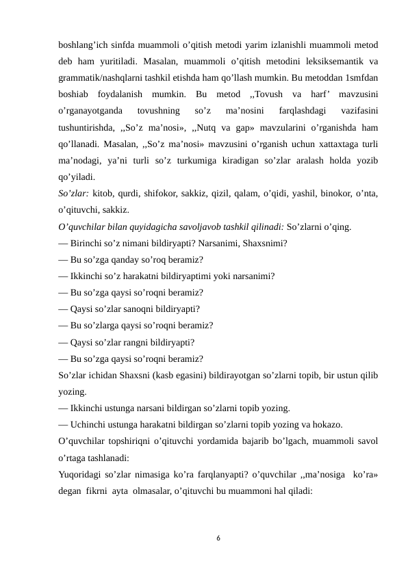 boshlang’ich sinfda muammoli o’qitish metodi yarim izlanishli muammoli metod
deb  ham  yuritiladi.  Masalan,  muammoli  o’qitish  metodini  leksiksemantik  va
grammatik/nashqlarni tashkil etishda ham qo’llash mumkin. Bu metoddan 1smfdan
boshiab  foydalanish  mumkin.  Bu  metod  ,,Tovush  va  harf’  mavzusini
o’rganayotganda  tovushning  so’z  ma’nosini  farqlashdagi  vazifasini
tushuntirishda,  ,,So’z  ma’nosi»,  ,,Nutq  va  gap»  mavzularini  o’rganishda  ham
qo’llanadi. Masalan, ,,So’z ma’nosi» mavzusini o’rganish uchun xattaxtaga turli
ma’nodagi,  ya’ni  turli  so’z  turkumiga  kiradigan  so’zlar  aralash  holda  yozib
qo’yiladi. 
So’zlar: kitob, qurdi, shifokor, sakkiz, qizil, qalam, o’qidi, yashil, binokor, o’nta,
o’qituvchi, sakkiz.
O’quvchilar bilan quyidagicha savoljavob tashkil qilinadi: So’zlarni o’qing.
— Birinchi so’z nimani bildiryapti? Narsanimi, Shaxsnimi?
— Bu so’zga qanday so’roq beramiz?
— Ikkinchi so’z harakatni bildiryaptimi yoki narsanimi?
— Bu so’zga qaysi so’roqni beramiz?
— Qaysi so’zlar sanoqni bildiryapti?
— Bu so’zlarga qaysi so’roqni beramiz?
— Qaysi so’zlar rangni bildiryapti?
— Bu so’zga qaysi so’roqni beramiz?
So’zlar ichidan Shaxsni (kasb egasini) bildirayotgan so’zlarni topib, bir ustun qilib
yozing.
— Ikkinchi ustunga narsani bildirgan so’zlarni topib yozing.
— Uchinchi ustunga harakatni bildirgan so’zlarni topib yozing va hokazo.
O’quvchilar topshiriqni o’qituvchi yordamida bajarib bo’lgach, muammoli savol
o’rtaga tashlanadi:
Yuqoridagi so’zlar nimasiga ko’ra farqlanyapti? o’quvchilar ,,ma’nosiga  ko’ra»
degan  fikrni  ayta  olmasalar, o’qituvchi bu muammoni hal qiladi:
6
