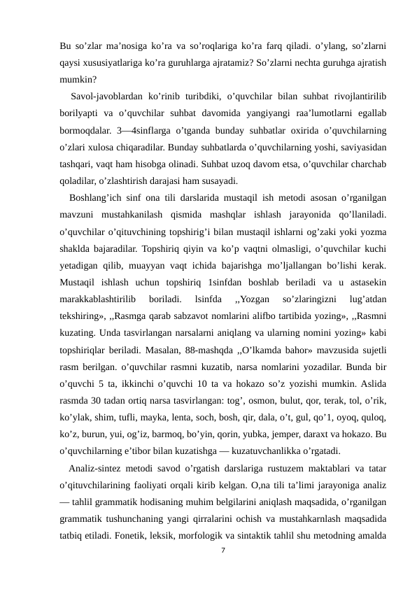 Bu so’zlar ma’nosiga ko’ra va so’roqlariga ko’ra farq qiladi. o’ylang, so’zlarni
qaysi xususiyatlariga ko’ra guruhlarga ajratamiz? So’zlarni nechta guruhga ajratish
mumkin?
  Savol-javoblardan  ko’rinib  turibdiki,  o’quvchilar  bilan  suhbat  rivojlantirilib
borilyapti  va  o’quvchilar  suhbat  davomida  yangiyangi  raa’lumotlarni  egallab
bormoqdalar. 3—4sinflarga  o’tganda bunday suhbatlar  oxirida o’quvchilarning
o’zlari xulosa chiqaradilar. Bunday suhbatlarda o’quvchilarning yoshi, saviyasidan
tashqari, vaqt ham hisobga olinadi. Suhbat uzoq davom etsa, o’quvchilar charchab
qoladilar, o’zlashtirish darajasi ham susayadi. 
  Boshlang’ich sinf ona tili darslarida mustaqil ish metodi asosan o’rganilgan
mavzuni  mustahkanilash  qismida  mashqlar  ishlash  jarayonida  qo’llaniladi.
o’quvchilar o’qituvchining topshirig’i bilan mustaqil ishlarni og’zaki yoki yozma
shaklda bajaradilar. Topshiriq qiyin va ko’p vaqtni olmasligi, o’quvchilar kuchi
yetadigan qilib, muayyan vaqt  ichida bajarishga  mo’ljallangan bo’lishi  kerak.
Mustaqil  ishlash  uchun  topshiriq  1sinfdan  boshlab  beriladi  va  u  astasekin
marakkablashtirilib  boriladi.  lsinfda  ,,Yozgan  so’zlaringizni  lug’atdan
tekshiring», ,,Rasmga qarab sabzavot nomlarini alifbo tartibida yozing», ,,Rasmni
kuzating. Unda tasvirlangan narsalarni aniqlang va ularning nomini yozing» kabi
topshiriqlar beriladi. Masalan, 88-mashqda ,,O’lkamda bahor» mavzusida sujetli
rasm berilgan. o’quvchilar rasmni kuzatib, narsa nomlarini yozadilar. Bunda bir
o’quvchi 5 ta, ikkinchi o’quvchi 10 ta va hokazo so’z yozishi mumkin. Aslida
rasmda 30 tadan ortiq narsa tasvirlangan: tog’, osmon, bulut, qor, terak, tol, o’rik,
ko’ylak, shim, tufli, mayka, lenta, soch, bosh, qir, dala, o’t, gul, qo’1, oyoq, quloq,
ko’z, burun, yui, og’iz, barmoq, bo’yin, qorin, yubka, jemper, daraxt va hokazo. Bu
o’quvchilarning e’tibor bilan kuzatishga — kuzatuvchanlikka o’rgatadi.
  Analiz-sintez metodi savod o’rgatish darslariga rustuzem maktablari va tatar
o’qituvchilarining faoliyati orqali kirib kelgan. O,na tili ta’limi jarayoniga analiz
— tahlil grammatik hodisaning muhim belgilarini aniqlash maqsadida, o’rganilgan
grammatik tushunchaning yangi qirralarini ochish va mustahkarnlash maqsadida
tatbiq etiladi. Fonetik, leksik, morfologik va sintaktik tahlil shu metodning amalda
7
