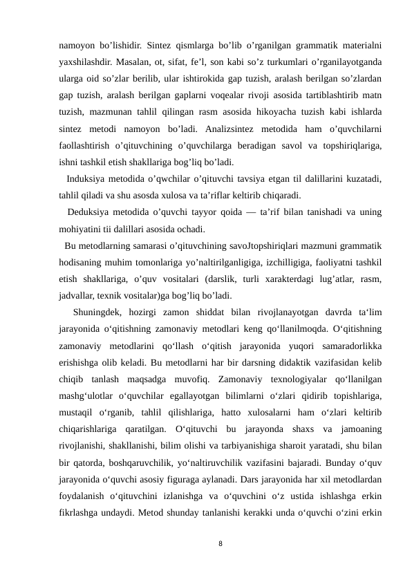 namoyon bo’lishidir. Sintez qismlarga bo’lib o’rganilgan grammatik materialni
yaxshilashdir. Masalan, ot, sifat, fe’l, son kabi so’z turkumlari o’rganilayotganda
ularga oid so’zlar berilib, ular ishtirokida gap tuzish, aralash berilgan so’zlardan
gap tuzish, aralash berilgan gaplarni voqealar rivoji asosida tartiblashtirib matn
tuzish, mazmunan tahlil qilingan rasm asosida hikoyacha tuzish kabi ishlarda
sintez  metodi  namoyon  bo’ladi.  Analizsintez  metodida  ham  o’quvchilarni
faollashtirish  o’qituvchining  o’quvchilarga  beradigan  savol  va  topshiriqlariga,
ishni tashkil etish shakllariga bog’liq bo’ladi.
  Induksiya metodida o’qwchilar o’qituvchi tavsiya etgan til dalillarini kuzatadi,
tahlil qiladi va shu asosda xulosa va ta’riflar keltirib chiqaradi.
  Deduksiya metodida o’quvchi tayyor qoida — ta’rif bilan tanishadi va uning
mohiyatini tii dalillari asosida ochadi.
  Bu metodlarning samarasi o’qituvchining savoJtopshiriqlari mazmuni grammatik
hodisaning muhim tomonlariga yo’naltirilganligiga, izchilligiga, faoliyatni tashkil
etish  shakllariga,  o’quv  vositalari  (darslik,  turli  xarakterdagi  lug’atlar,  rasm,
jadvallar, texnik vositalar)ga bog’liq bo’ladi. 
  Shuningdek,  hozirgi  zamon  shiddat  bilan  rivojlanayotgan  davrda  ta‘lim
jarayonida o‘qitishning zamonaviy metodlari keng qo‘llanilmoqda. O‘qitishning
zamonaviy  metodlarini  qo‘llash  o‘qitish  jarayonida  yuqori  samaradorlikka
erishishga olib keladi. Bu metodlarni har bir darsning didaktik vazifasidan kelib
chiqib  tanlash  maqsadga  muvofiq.  Zamonaviy  texnologiyalar  qo‘llanilgan
mashg‘ulotlar  o‘quvchilar  egallayotgan  bilimlarni  o‘zlari  qidirib  topishlariga,
mustaqil  o‘rganib,  tahlil  qilishlariga,  hatto  xulosalarni  ham  o‘zlari  keltirib
chiqarishlariga  qaratilgan.  O‘qituvchi  bu  jarayonda  shaxs  va  jamoaning
rivojlanishi, shakllanishi, bilim olishi va tarbiyanishiga sharoit yaratadi, shu bilan
bir qatorda, boshqaruvchilik, yo‘naltiruvchilik vazifasini bajaradi. Bunday o‘quv
jarayonida o‘quvchi asosiy figuraga aylanadi. Dars jarayonida har xil metodlardan
foydalanish  o‘qituvchini  izlanishga  va  o‘quvchini  o‘z  ustida  ishlashga  erkin
fikrlashga undaydi. Metod shunday tanlanishi kerakki unda o‘quvchi o‘zini erkin
8
