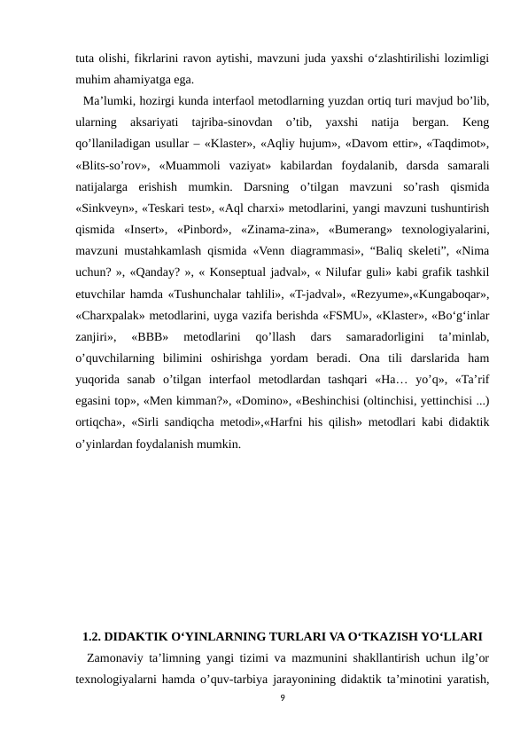tuta olishi, fikrlarini ravon aytishi, mavzuni juda yaxshi o‘zlashtirilishi lozimligi
muhim ahamiyatga ega.   
  Ma’lumki, hozirgi kunda interfaol metodlarning yuzdan ortiq turi mavjud bo’lib,
ularning  aksariyati  tajriba-sinovdan  o’tib,  yaxshi  natija  bergan.  Keng
qo’llaniladigan usullar – «Klaster», «Aqliy hujum», «Davom ettir», «Taqdimot»,
«Blits-so’rov»,  «Muammoli  vaziyat»  kabilardan  foydalanib,  darsda  samarali
natijalarga  erishish  mumkin.  Darsning  o’tilgan  mavzuni  so’rash  qismida
«Sinkveyn», «Teskari test», «Aql charxi» metodlarini, yangi mavzuni tushuntirish
qismida  «Insert»,  «Pinbord»,  «Zinama-zina»,  «Bumerang»  texnologiyalarini,
mavzuni mustahkamlash qismida «Venn diagrammasi», “Baliq skeleti”, «Nima
uchun? », «Qanday? », « Konseptual jadval», « Nilufar guli» kabi grafik tashkil
etuvchilar hamda «Tushunchalar tahlili», «T-jadval», «Rezyume»,«Kungaboqar»,
«Charxpalak» metodlarini, uyga vazifa berishda «FSMU», «Klaster», «Bo‘g‘inlar
zanjiri»,  «BBB»  metodlarini  qo’llash  dars  samaradorligini  ta’minlab,
o’quvchilarning  bilimini  oshirishga  yordam  beradi.  Ona  tili  darslarida  ham
yuqorida  sanab  o’tilgan  interfaol  metodlardan  tashqari  «Ha…  yo’q»,  «Ta’rif
egasini top», «Men kimman?», «Domino», «Beshinchisi (oltinchisi, yettinchisi ...)
ortiqcha», «Sirli sandiqcha metodi»,«Harfni his qilish» metodlari kabi didaktik
o’yinlardan foydalanish mumkin. 
1.2. DIDAKTIK O‘YINLARNING TURLARI VA O‘TKAZISH YO‘LLARI
  Zamonaviy ta’limning yangi tizimi va mazmunini shakllantirish uchun ilg’or
texnologiyalarni hamda o’quv-tarbiya jarayonining didaktik ta’minotini yaratish,
9
