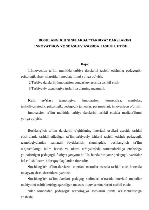 BOSHLANG‘ICH SINFLARDA “TARBIYA” DARSLARINI
INNOVATSION YONDASHUV ASOSIDA TASHKIL ETISH.
Reja:
1.Innovatsion ta’lim muhitida tarbiya darslarini tashkil etishning pedagogik-
psixologik shart- sharoitlari, mediata’limni yo‘lga qo‘yish.
 2.Tarbiya darslarini innovatsion yondashuv asosida tashkil etish.
 3.Tarbiyaviy texnologiya turlari va ularning mazmuni.
Kalit  so’zlar: 
texnologiya,  innovatsion,  konsepsiya,  manbalar,
tashkiliy,metodik, psixologik, pedagogik jamoalar, parametrlari, innovasiyon o’qitish.
Innovatsion  ta’lim  muhitida  tarbiya  darslarini  tashkil  etishda  mediata’limni
yo‘lga qo‘yish. 
Boshlang’ich  ta`lim  darslarini  o’qitishning  interfaol  usullari  asosida  tashkil
etish-ularda tashkil etiladigan ta`lim-tarbiyaviy ishlarni tashkil etishda pedagogik
texnologiyalardan  samarali  foydalanish,  shuningdek,  boshlang’ich  ta`lim
o’quvchilariga  bilim  berish  va  ularni  tarbiyalashda  samaradorlikga  erishishga
yo’naltirilgan pedagogik faoliyat jarayoni bo’lib, bunda bir qator pedagogik vazifalar
hal etilishi lozim. Ular quyidagilardan iboratdir:
•boshlang’ich ta`lim darslarini interfaol metodlar asosida tashkil etish borasida
muayyan shart-sharoitlarni yaratish;
•boshlang’ich ta`lim  darslari  pedagog xodimlari  o’rtasida interfaol  metodlar
mohiyatini ochib berishga qaratilgan maxsus o’quv seminarlarini tashkil etish;
•ular  tomonidan  pedagogik  texnologiya  asoslarini  puxta  o’zlashtirilishiga
erishish;
