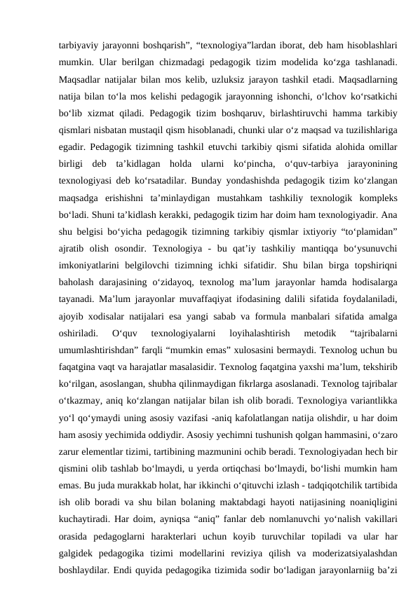 tarbiyaviy jarayonni boshqarish”, “texnologiya”lardan iborat, deb ham hisoblashlari
mumkin. Ular berilgan chizmadagi pedagogik tizim modelida ko‘zga tashlanadi.
Maqsadlar natijalar bilan mos kelib, uzluksiz jarayon tashkil etadi. Maqsadlarning
natija bilan to‘la mos kelishi pedagogik jarayonning ishonchi, o‘lchov ko‘rsatkichi
bo‘lib xizmat qiladi. Pedagogik tizim boshqaruv, birlashtiruvchi hamma tarkibiy
qismlari nisbatan mustaqil qism hisoblanadi, chunki ular o‘z maqsad va tuzilishlariga
egadir. Pedagogik tizimning tashkil etuvchi tarkibiy qismi sifatida alohida omillar
birligi  deb  ta’kidlagan  holda  ularni  ko‘pincha,  o‘quv-tarbiya  jarayonining
texnologiyasi deb ko‘rsatadilar. Bunday yondashishda pedagogik tizim ko‘zlangan
maqsadga  erishishni  ta’minlaydigan  mustahkam  tashkiliy  texnologik  kompleks
bo‘ladi. Shuni ta’kidlash kerakki, pedagogik tizim har doim ham texnologiyadir. Ana
shu belgisi bo‘yicha pedagogik tizimning tarkibiy qismlar ixtiyoriy “to‘plamidan”
ajratib  olish  osondir.  Texnologiya  -  bu  qat’iy  tashkiliy  mantiqqa  bo‘ysunuvchi
imkoniyatlarini  belgilovchi  tizimning  ichki  sifatidir.  Shu  bilan  birga  topshiriqni
baholash  darajasining  o‘zidayoq,  texnolog ma’lum  jarayonlar  hamda hodisalarga
tayanadi. Ma’lum jarayonlar muvaffaqiyat ifodasining dalili sifatida foydalaniladi,
ajoyib xodisalar natijalari esa yangi sabab va formula manbalari sifatida amalga
oshiriladi.  O‘quv  texnologiyalarni  loyihalashtirish  metodik  “tajribalarni
umumlashtirishdan” farqli “mumkin emas” xulosasini bermaydi. Texnolog uchun bu
faqatgina vaqt va harajatlar masalasidir. Texnolog faqatgina yaxshi ma’lum, tekshirib
ko‘rilgan, asoslangan, shubha qilinmaydigan fikrlarga asoslanadi. Texnolog tajribalar
o‘tkazmay, aniq ko‘zlangan natijalar bilan ish olib boradi. Texnologiya variantlikka
yo‘l qo‘ymaydi uning asosiy vazifasi -aniq kafolatlangan natija olishdir, u har doim
ham asosiy yechimida oddiydir. Asosiy yechimni tushunish qolgan hammasini, o‘zaro
zarur elementlar tizimi, tartibining mazmunini ochib beradi. Texnologiyadan hech bir
qismini olib tashlab bo‘lmaydi, u yerda ortiqchasi bo‘lmaydi, bo‘lishi mumkin ham
emas. Bu juda murakkab holat, har ikkinchi o‘qituvchi izlash - tadqiqotchilik tartibida
ish olib boradi va shu bilan bolaning maktabdagi hayoti natijasining noaniqligini
kuchaytiradi. Har doim, ayniqsa “aniq” fanlar deb nomlanuvchi yo‘nalish vakillari
orasida  pedagoglarni  harakterlari  uchun  koyib  turuvchilar  topiladi  va  ular  har
galgidek  pedagogika  tizimi  modellarini  reviziya  qilish  va  moderizatsiyalashdan
boshlaydilar. Endi quyida pedagogika tizimida sodir bo‘ladigan jarayonlarniig ba’zi
