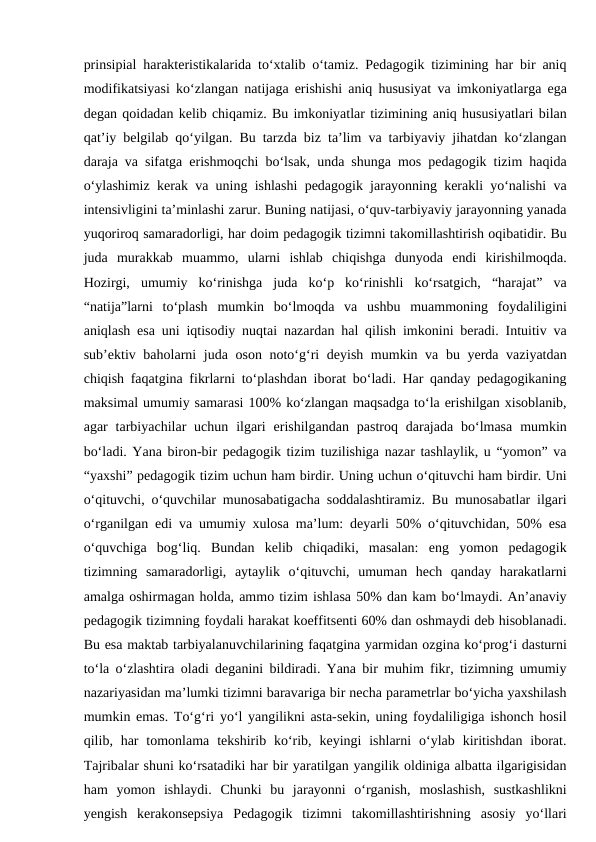 prinsipial harakteristikalarida to‘xtalib o‘tamiz. Pedagogik tizimining har bir aniq
modifikatsiyasi ko‘zlangan natijaga erishishi aniq hususiyat va imkoniyatlarga ega
degan qoidadan kelib chiqamiz. Bu imkoniyatlar tizimining aniq hususiyatlari bilan
qat’iy belgilab qo‘yilgan. Bu tarzda biz ta’lim va tarbiyaviy jihatdan ko‘zlangan
daraja va sifatga erishmoqchi bo‘lsak, unda shunga mos pedagogik tizim haqida
o‘ylashimiz kerak va uning ishlashi pedagogik jarayonning kerakli yo‘nalishi va
intensivligini ta’minlashi zarur. Buning natijasi, o‘quv-tarbiyaviy jarayonning yanada
yuqoriroq samaradorligi, har doim pedagogik tizimni takomillashtirish oqibatidir. Bu
juda  murakkab  muammo,  ularni  ishlab  chiqishga  dunyoda  endi  kirishilmoqda.
Hozirgi,  umumiy  ko‘rinishga  juda  ko‘p  ko‘rinishli  ko‘rsatgich,  “harajat”  va
“natija”larni  to‘plash  mumkin  bo‘lmoqda  va  ushbu  muammoning  foydaliligini
aniqlash esa uni iqtisodiy nuqtai nazardan hal qilish imkonini beradi. Intuitiv va
sub’ektiv baholarni juda oson noto‘g‘ri deyish mumkin va bu yerda vaziyatdan
chiqish faqatgina fikrlarni to‘plashdan iborat bo‘ladi. Har qanday pedagogikaning
maksimal umumiy samarasi 100% ko‘zlangan maqsadga to‘la erishilgan xisoblanib,
agar  tarbiyachilar  uchun  ilgari  erishilgandan  pastroq darajada  bo‘lmasa  mumkin
bo‘ladi. Yana biron-bir pedagogik tizim tuzilishiga nazar tashlaylik, u “yomon” va
“yaxshi” pedagogik tizim uchun ham birdir. Uning uchun o‘qituvchi ham birdir. Uni
o‘qituvchi, o‘quvchilar munosabatigacha soddalashtiramiz. Bu munosabatlar ilgari
o‘rganilgan edi va umumiy xulosa ma’lum: deyarli 50% o‘qituvchidan, 50% esa
o‘quvchiga  bog‘liq.  Bundan  kelib  chiqadiki,  masalan:  eng  yomon  pedagogik
tizimning  samaradorligi,  aytaylik  o‘qituvchi,  umuman  hech  qanday  harakatlarni
amalga oshirmagan holda, ammo tizim ishlasa 50% dan kam bo‘lmaydi. An’anaviy
pedagogik tizimning foydali harakat koeffitsenti 60% dan oshmaydi deb hisoblanadi.
Bu esa maktab tarbiyalanuvchilarining faqatgina yarmidan ozgina ko‘prog‘i dasturni
to‘la o‘zlashtira oladi deganini bildiradi. Yana bir muhim fikr, tizimning umumiy
nazariyasidan ma’lumki tizimni baravariga bir necha parametrlar bo‘yicha yaxshilash
mumkin emas. To‘g‘ri yo‘l yangilikni asta-sekin, uning foydaliligiga ishonch hosil
qilib, har  tomonlama  tekshirib ko‘rib,  keyingi  ishlarni  o‘ylab  kiritishdan  iborat.
Tajribalar shuni ko‘rsatadiki har bir yaratilgan yangilik oldiniga albatta ilgarigisidan
ham  yomon  ishlaydi.  Chunki  bu  jarayonni  o‘rganish,  moslashish,  sustkashlikni
yengish  kerakonsepsiya  Pedagogik  tizimni  takomillashtirishning  asosiy  yo‘llari
