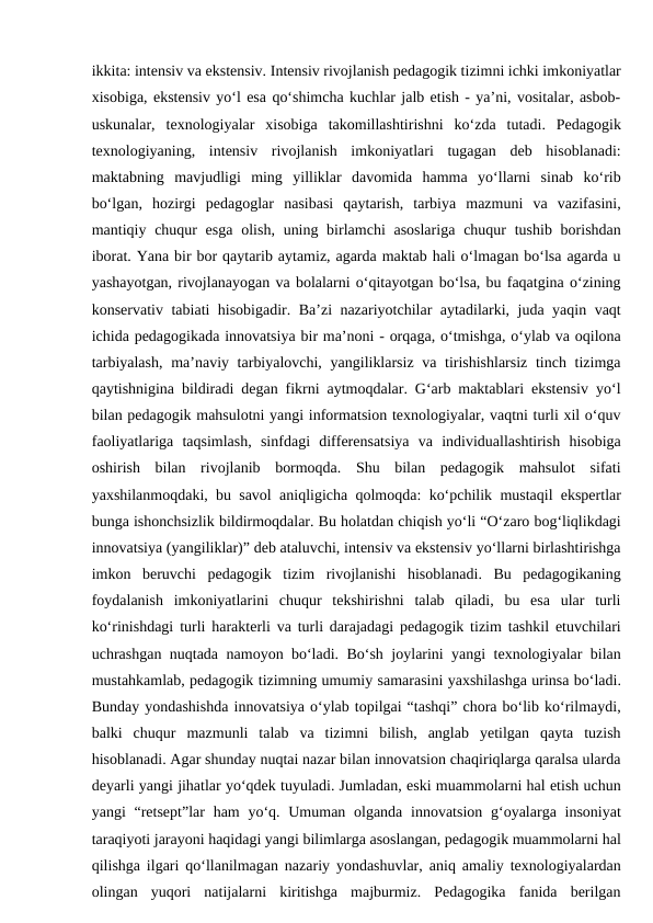 ikkita: intensiv va ekstensiv. Intensiv rivojlanish pedagogik tizimni ichki imkoniyatlar
xisobiga, ekstensiv yo‘l esa qo‘shimcha kuchlar jalb etish - ya’ni, vositalar, asbob-
uskunalar,  texnologiyalar  xisobiga  takomillashtirishni  ko‘zda  tutadi.  Pedagogik
texnologiyaning,  intensiv  rivojlanish  imkoniyatlari  tugagan  deb  hisoblanadi:
maktabning  mavjudligi  ming  yilliklar  davomida  hamma  yo‘llarni  sinab  ko‘rib
bo‘lgan,  hozirgi  pedagoglar  nasibasi  qaytarish,  tarbiya  mazmuni  va  vazifasini,
mantiqiy chuqur  esga  olish,  uning birlamchi  asoslariga  chuqur  tushib borishdan
iborat. Yana bir bor qaytarib aytamiz, agarda maktab hali o‘lmagan bo‘lsa agarda u
yashayotgan, rivojlanayogan va bolalarni o‘qitayotgan bo‘lsa, bu faqatgina o‘zining
konservativ tabiati hisobigadir. Ba’zi nazariyotchilar aytadilarki, juda yaqin vaqt
ichida pedagogikada innovatsiya bir ma’noni - orqaga, o‘tmishga, o‘ylab va oqilona
tarbiyalash,  ma’naviy tarbiyalovchi, yangiliklarsiz va tirishishlarsiz  tinch tizimga
qaytishnigina bildiradi degan fikrni aytmoqdalar. G‘arb maktablari ekstensiv yo‘l
bilan pedagogik mahsulotni yangi informatsion texnologiyalar, vaqtni turli xil o‘quv
faoliyatlariga  taqsimlash,  sinfdagi  differensatsiya  va  individuallashtirish  hisobiga
oshirish  bilan  rivojlanib  bormoqda.  Shu  bilan  pedagogik  mahsulot  sifati
yaxshilanmoqdaki, bu savol aniqligicha qolmoqda: ko‘pchilik mustaqil ekspertlar
bunga ishonchsizlik bildirmoqdalar. Bu holatdan chiqish yo‘li “O‘zaro bog‘liqlikdagi
innovatsiya (yangiliklar)” deb ataluvchi, intensiv va ekstensiv yo‘llarni birlashtirishga
imkon  beruvchi  pedagogik  tizim  rivojlanishi  hisoblanadi.  Bu  pedagogikaning
foydalanish  imkoniyatlarini  chuqur  tekshirishni  talab  qiladi,  bu  esa  ular  turli
ko‘rinishdagi turli harakterli va turli darajadagi pedagogik tizim tashkil etuvchilari
uchrashgan nuqtada namoyon bo‘ladi. Bo‘sh joylarini yangi texnologiyalar bilan
mustahkamlab, pedagogik tizimning umumiy samarasini yaxshilashga urinsa bo‘ladi.
Bunday yondashishda innovatsiya o‘ylab topilgai “tashqi” chora bo‘lib ko‘rilmaydi,
balki  chuqur  mazmunli  talab  va  tizimni  bilish,  anglab  yetilgan  qayta  tuzish
hisoblanadi. Agar shunday nuqtai nazar bilan innovatsion chaqiriqlarga qaralsa ularda
deyarli yangi jihatlar yo‘qdek tuyuladi. Jumladan, eski muammolarni hal etish uchun
yangi  “retsept”lar  ham  yo‘q. Umuman olganda innovatsion  g‘oyalarga insoniyat
taraqiyoti jarayoni haqidagi yangi bilimlarga asoslangan, pedagogik muammolarni hal
qilishga ilgari qo‘llanilmagan nazariy yondashuvlar, aniq amaliy texnologiyalardan
olingan  yuqori  natijalarni  kiritishga  majburmiz.  Pedagogika  fanida  berilgan
