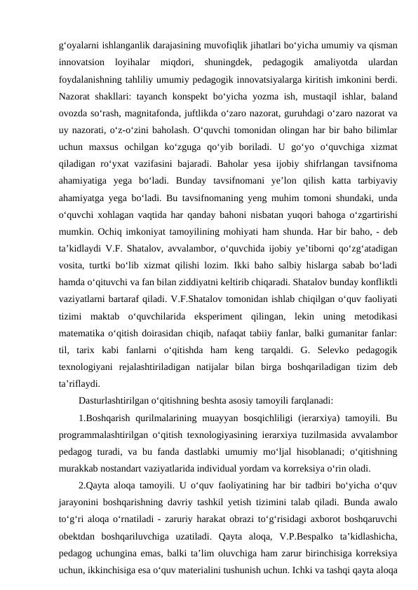 g‘oyalarni ishlanganlik darajasining muvofiqlik jihatlari bo‘yicha umumiy va qisman
innovatsion  loyihalar  miqdori,  shuningdek,  pedagogik  amaliyotda  ulardan
foydalanishning tahliliy umumiy pedagogik innovatsiyalarga kiritish imkonini berdi.
Nazorat shakllari: tayanch konspekt bo‘yicha yozma ish, mustaqil ishlar, baland
ovozda so‘rash, magnitafonda, juftlikda o‘zaro nazorat, guruhdagi o‘zaro nazorat va
uy nazorati, o‘z-o‘zini baholash. O‘quvchi tomonidan olingan har bir baho bilimlar
uchun  maxsus  ochilgan  ko‘zguga  qo‘yib  boriladi.  U  go‘yo  o‘quvchiga  xizmat
qiladigan ro‘yxat  vazifasini  bajaradi. Baholar  yesa ijobiy shifrlangan tavsifnoma
ahamiyatiga  yega  bo‘ladi.  Bunday  tavsifnomani  ye’lon  qilish  katta  tarbiyaviy
ahamiyatga yega bo‘ladi. Bu tavsifnomaning yeng muhim tomoni shundaki, unda
o‘quvchi xohlagan vaqtida har qanday bahoni nisbatan yuqori bahoga o‘zgartirishi
mumkin. Ochiq imkoniyat tamoyilining mohiyati ham shunda. Har bir baho, - deb
ta’kidlaydi V.F. Shatalov, avvalambor, o‘quvchida ijobiy ye’tiborni qo‘zg‘atadigan
vosita, turtki bo‘lib xizmat qilishi lozim. Ikki baho salbiy hislarga sabab bo‘ladi
hamda o‘qituvchi va fan bilan ziddiyatni keltirib chiqaradi. Shatalov bunday konfliktli
vaziyatlarni bartaraf qiladi. V.F.Shatalov tomonidan ishlab chiqilgan o‘quv faoliyati
tizimi  maktab  o‘quvchilarida  eksperiment  qilingan,  lekin  uning  metodikasi
matematika o‘qitish doirasidan chiqib, nafaqat tabiiy fanlar, balki gumanitar fanlar:
til,  tarix  kabi  fanlarni  o‘qitishda  ham  keng  tarqaldi.  G.  Selevko  pedagogik
texnologiyani  rejalashtiriladigan  natijalar  bilan  birga  boshqariladigan  tizim  deb
ta’riflaydi.
Dasturlashtirilgan o‘qitishning beshta asosiy tamoyili farqlanadi:
1.Boshqarish  qurilmalarining  muayyan  bosqichliligi  (ierarxiya)  tamoyili.  Bu
programmalashtirilgan o‘qitish texnologiyasining ierarxiya tuzilmasida avvalambor
pedagog turadi, va bu fanda dastlabki umumiy mo‘ljal  hisoblanadi;  o‘qitishning
murakkab nostandart vaziyatlarida individual yordam va korreksiya o‘rin oladi.
2.Qayta aloqa tamoyili. U o‘quv faoliyatining har bir tadbiri bo‘yicha o‘quv
jarayonini boshqarishning davriy tashkil yetish tizimini talab qiladi. Bunda awalo
to‘g‘ri aloqa o‘rnatiladi - zaruriy harakat obrazi to‘g‘risidagi axborot boshqaruvchi
obektdan  boshqariluvchiga  uzatiladi.  Qayta  aloqa,  V.P.Bespalko  ta’kidlashicha,
pedagog uchungina emas, balki ta’lim oluvchiga ham zarur birinchisiga korreksiya
uchun, ikkinchisiga esa o‘quv materialini tushunish uchun. Ichki va tashqi qayta aloqa
