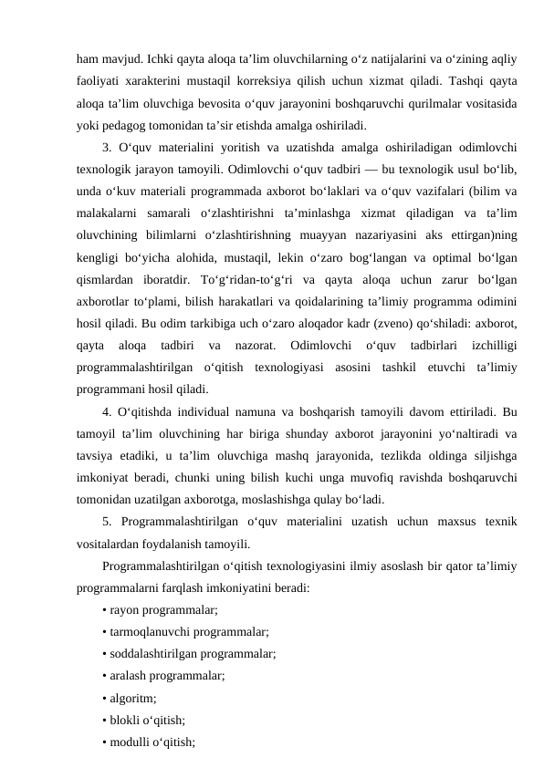 ham mavjud. Ichki qayta aloqa ta’lim oluvchilarning o‘z natijalarini va o‘zining aqliy
faoliyati xarakterini mustaqil korreksiya qilish uchun xizmat qiladi. Tashqi qayta
aloqa ta’lim oluvchiga bevosita o‘quv jarayonini boshqaruvchi qurilmalar vositasida
yoki pedagog tomonidan ta’sir etishda amalga oshiriladi.
3. O‘quv materialini  yoritish va uzatishda amalga oshiriladigan odimlovchi
texnologik jarayon tamoyili. Odimlovchi o‘quv tadbiri — bu texnologik usul bo‘lib,
unda o‘kuv materiali programmada axborot bo‘laklari va o‘quv vazifalari (bilim va
malakalarni  samarali  o‘zlashtirishni  ta’minlashga  xizmat  qiladigan  va  ta’lim
oluvchining  bilimlarni  o‘zlashtirishning  muayyan  nazariyasini  aks  ettirgan)ning
kengligi bo‘yicha alohida, mustaqil, lekin o‘zaro bog‘langan va optimal bo‘lgan
qismlardan  iboratdir.  To‘g‘ridan-to‘g‘ri  va  qayta  aloqa  uchun  zarur  bo‘lgan
axborotlar to‘plami, bilish harakatlari va qoidalarining ta’limiy programma odimini
hosil qiladi. Bu odim tarkibiga uch o‘zaro aloqador kadr (zveno) qo‘shiladi: axborot,
qayta  aloqa  tadbiri  va  nazorat.  Odimlovchi  o‘quv  tadbirlari  izchilligi
programmalashtirilgan  o‘qitish  texnologiyasi  asosini  tashkil  etuvchi  ta’limiy
programmani hosil qiladi.
4. O‘qitishda individual namuna va boshqarish tamoyili davom ettiriladi. Bu
tamoyil ta’lim oluvchining har biriga shunday axborot jarayonini yo‘naltiradi va
tavsiya  etadiki,  u  ta’lim  oluvchiga  mashq  jarayonida,  tezlikda  oldinga  siljishga
imkoniyat beradi, chunki uning bilish kuchi unga muvofiq ravishda boshqaruvchi
tomonidan uzatilgan axborotga, moslashishga qulay bo‘ladi.
5.  Programmalashtirilgan  o‘quv  materialini  uzatish  uchun  maxsus  texnik
vositalardan foydalanish tamoyili.
Programmalashtirilgan o‘qitish texnologiyasini ilmiy asoslash bir qator ta’limiy
programmalarni farqlash imkoniyatini beradi:
• rayon programmalar;
• tarmoqlanuvchi programmalar;
• soddalashtirilgan programmalar;
• aralash programmalar;
• algoritm;
• blokli o‘qitish;
• modulli o‘qitish;
