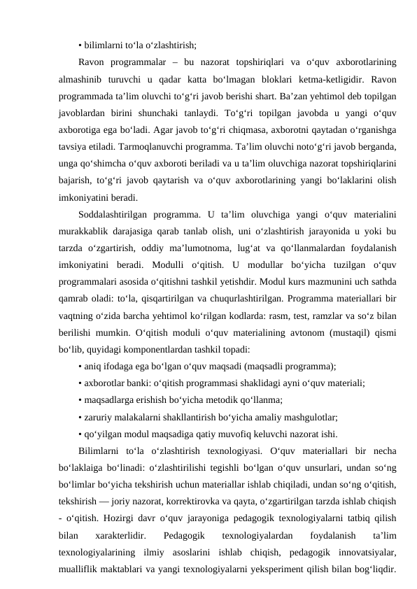 • bilimlarni to‘la o‘zlashtirish;
Ravon  programmalar  –  bu  nazorat  topshiriqlari  va  o‘quv  axborotlarining
almashinib  turuvchi  u  qadar  katta  bo‘lmagan  bloklari  ketma-ketligidir.  Ravon
programmada ta’lim oluvchi to‘g‘ri javob berishi shart. Ba’zan yehtimol deb topilgan
javoblardan  birini  shunchaki  tanlaydi.  To‘g‘ri  topilgan  javobda  u  yangi  o‘quv
axborotiga ega bo‘ladi. Agar javob to‘g‘ri chiqmasa, axborotni qaytadan o‘rganishga
tavsiya etiladi. Tarmoqlanuvchi programma. Ta’lim oluvchi noto‘g‘ri javob berganda,
unga qo‘shimcha o‘quv axboroti beriladi va u ta’lim oluvchiga nazorat topshiriqlarini
bajarish, to‘g‘ri javob qaytarish va o‘quv axborotlarining yangi bo‘laklarini olish
imkoniyatini beradi.
Soddalashtirilgan  programma.  U  ta’lim  oluvchiga  yangi  o‘quv  materialini
murakkablik darajasiga qarab tanlab olish, uni o‘zlashtirish jarayonida u yoki bu
tarzda  o‘zgartirish,  oddiy  ma’lumotnoma,  lug‘at  va  qo‘llanmalardan  foydalanish
imkoniyatini  beradi.  Modulli  o‘qitish.  U  modullar  bo‘yicha  tuzilgan  o‘quv
programmalari asosida o‘qitishni tashkil yetishdir. Modul kurs mazmunini uch sathda
qamrab oladi: to‘la, qisqartirilgan va chuqurlashtirilgan. Programma materiallari bir
vaqtning o‘zida barcha yehtimol ko‘rilgan kodlarda: rasm, test, ramzlar va so‘z bilan
berilishi mumkin. O‘qitish moduli o‘quv materialining avtonom (mustaqil) qismi
bo‘lib, quyidagi komponentlardan tashkil topadi:
• aniq ifodaga ega bo‘lgan o‘quv maqsadi (maqsadli programma);
• axborotlar banki: o‘qitish programmasi shaklidagi ayni o‘quv materiali;
• maqsadlarga erishish bo‘yicha metodik qo‘llanma;
• zaruriy malakalarni shakllantirish bo‘yicha amaliy mashgulotlar;
• qo‘yilgan modul maqsadiga qatiy muvofiq keluvchi nazorat ishi.
Bilimlarni  to‘la  o‘zlashtirish  texnologiyasi.  O‘quv  materiallari  bir  necha
bo‘laklaiga bo‘linadi: o‘zlashtirilishi tegishli bo‘lgan o‘quv unsurlari, undan so‘ng
bo‘limlar bo‘yicha tekshirish uchun materiallar ishlab chiqiladi, undan so‘ng o‘qitish,
tekshirish — joriy nazorat, korrektirovka va qayta, o‘zgartirilgan tarzda ishlab chiqish
- o‘qitish. Hozirgi davr o‘quv jarayoniga pedagogik texnologiyalarni tatbiq qilish
bilan  xarakterlidir.  Pedagogik  texnologiyalardan  foydalanish  ta’lim
texnologiyalarining  ilmiy  asoslarini  ishlab  chiqish,  pedagogik  innovatsiyalar,
mualliflik maktablari va yangi texnologiyalarni yeksperiment qilish bilan bog‘liqdir.
