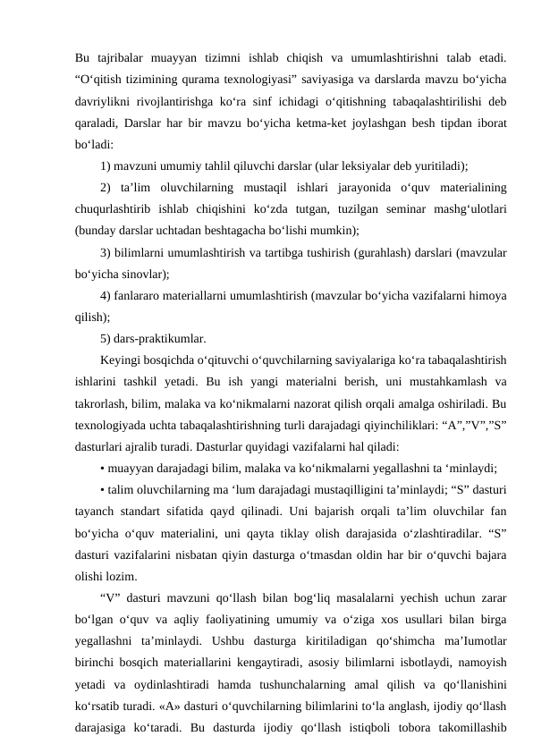 Bu  tajribalar  muayyan  tizimni  ishlab  chiqish  va  umumlashtirishni  talab  etadi.
“O‘qitish tizimining qurama texnologiyasi” saviyasiga va darslarda mavzu bo‘yicha
davriylikni  rivojlantirishga ko‘ra sinf  ichidagi  o‘qitishning tabaqalashtirilishi  deb
qaraladi, Darslar har bir mavzu bo‘yicha ketma-ket joylashgan besh tipdan iborat
bo‘ladi:
1) mavzuni umumiy tahlil qiluvchi darslar (ular leksiyalar deb yuritiladi);
2)  ta’lim  oluvchilarning  mustaqil  ishlari  jarayonida  o‘quv  materialining
chuqurlashtirib  ishlab  chiqishini  ko‘zda  tutgan,  tuzilgan  seminar  mashg‘ulotlari
(bunday darslar uchtadan beshtagacha bo‘lishi mumkin);
3) bilimlarni umumlashtirish va tartibga tushirish (gurahlash) darslari (mavzular
bo‘yicha sinovlar);
4) fanlararo materiallarni umumlashtirish (mavzular bo‘yicha vazifalarni himoya
qilish);
5) dars-praktikumlar.
Keyingi bosqichda o‘qituvchi o‘quvchilarning saviyalariga ko‘ra tabaqalashtirish
ishlarini  tashkil  yetadi.  Bu  ish  yangi  materialni  berish,  uni  mustahkamlash  va
takrorlash, bilim, malaka va ko‘nikmalarni nazorat qilish orqali amalga oshiriladi. Bu
texnologiyada uchta tabaqalashtirishning turli darajadagi qiyinchiliklari: “A”,”V”,”S”
dasturlari ajralib turadi. Dasturlar quyidagi vazifalarni hal qiladi:
• muayyan darajadagi bilim, malaka va ko‘nikmalarni yegallashni ta ‘minlaydi;
• talim oluvchilarning ma ‘lum darajadagi mustaqilligini ta’minlaydi; “S” dasturi
tayanch standart sifatida qayd qilinadi. Uni bajarish orqali ta’lim oluvchilar fan
bo‘yicha o‘quv materialini, uni qayta tiklay olish darajasida o‘zlashtiradilar. “S”
dasturi vazifalarini nisbatan qiyin dasturga o‘tmasdan oldin har bir o‘quvchi bajara
olishi lozim.
“V” dasturi mavzuni qo‘llash bilan bog‘liq masalalarni yechish uchun zarar
bo‘lgan o‘quv va aqliy faoliyatining umumiy va o‘ziga xos usullari bilan birga
yegallashni  ta’minlaydi.  Ushbu  dasturga  kiritiladigan  qo‘shimcha  ma’Iumotlar
birinchi bosqich materiallarini kengaytiradi, asosiy bilimlarni isbotlaydi, namoyish
yetadi  va  oydinlashtiradi  hamda  tushunchalarning  amal  qilish  va  qo‘llanishini
ko‘rsatib turadi. «A» dasturi o‘quvchilarning bilimlarini to‘la anglash, ijodiy qo‘llash
darajasiga  ko‘taradi.  Bu  dasturda  ijodiy  qo‘llash  istiqboli  tobora  takomillashib
