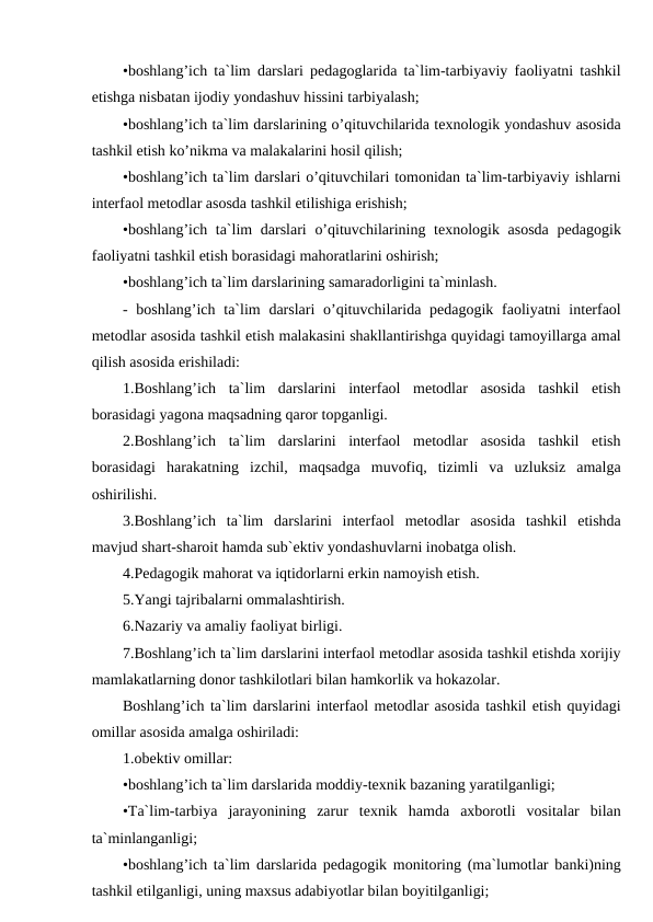 •boshlang’ich ta`lim darslari pedagoglarida ta`lim-tarbiyaviy faoliyatni tashkil
etishga nisbatan ijodiy yondashuv hissini tarbiyalash;
•boshlang’ich ta`lim darslarining o’qituvchilarida texnologik yondashuv asosida
tashkil etish ko’nikma va malakalarini hosil qilish;
•boshlang’ich ta`lim darslari o’qituvchilari tomonidan ta`lim-tarbiyaviy ishlarni
interfaol metodlar asosda tashkil etilishiga erishish;
•boshlang’ich ta`lim darslari  o’qituvchilarining texnologik asosda  pedagogik
faoliyatni tashkil etish borasidagi mahoratlarini oshirish;
•boshlang’ich ta`lim darslarining samaradorligini ta`minlash.
- boshlang’ich  ta`lim  darslari  o’qituvchilarida pedagogik faoliyatni  interfaol
metodlar asosida tashkil etish malakasini shakllantirishga quyidagi tamoyillarga amal
qilish asosida erishiladi:
1.Boshlang’ich  ta`lim  darslarini  interfaol  metodlar  asosida  tashkil  etish
borasidagi yagona maqsadning qaror topganligi.
2.Boshlang’ich  ta`lim  darslarini  interfaol  metodlar  asosida  tashkil  etish
borasidagi  harakatning  izchil,  maqsadga  muvofiq,  tizimli  va  uzluksiz  amalga
oshirilishi.
3.Boshlang’ich  ta`lim  darslarini  interfaol  metodlar  asosida  tashkil  etishda
mavjud shart-sharoit hamda sub`ektiv yondashuvlarni inobatga olish.
4.Pedagogik mahorat va iqtidorlarni erkin namoyish etish.
5.Yangi tajribalarni ommalashtirish.
6.Nazariy va amaliy faoliyat birligi.
7.Boshlang’ich ta`lim darslarini interfaol metodlar asosida tashkil etishda xorijiy
mamlakatlarning donor tashkilotlari bilan hamkorlik va hokazolar.
Boshlang’ich ta`lim darslarini interfaol metodlar asosida tashkil etish quyidagi
omillar asosida amalga oshiriladi:
1.obektiv omillar:
•boshlang’ich ta`lim darslarida moddiy-texnik bazaning yaratilganligi;
•Ta`lim-tarbiya  jarayonining  zarur  texnik  hamda  axborotli  vositalar  bilan
ta`minlanganligi;
•boshlang’ich ta`lim darslarida pedagogik monitoring (ma`lumotlar banki)ning
tashkil etilganligi, uning maxsus adabiyotlar bilan boyitilganligi;
