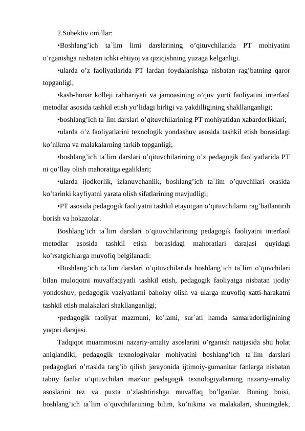 2.Subektiv omillar:
•Boshlang’ich  ta`lim  limi  darslarining  o’qituvchilarida  PT  mohiyatini
o’rganishga nisbatan ichki ehtiyoj va qiziqishning yuzaga kelganligi.
•ularda o’z faoliyatlarida PT lardan foydalanishga nisbatan rag’batning qaror
topganligi;
•kasb-hunar kolleji rahbariyati va jamoasining o’quv yurti faoliyatini interfaol
metodlar asosida tashkil etish yo’lidagi birligi va yakdilligining shakllanganligi;
•boshlang’ich ta`lim darslari o’qituvchilarining PT mohiyatidan xabardorliklari;
•ularda o’z faoliyatlarini texnologik yondashuv asosida tashkil etish borasidagi
ko’nikma va malakalarning tarkib topganligi;
•boshlang’ich ta`lim darslari o’qituvchilarining o’z pedagogik faoliyatlarida PT
ni qo’llay olish mahoratiga egaliklari;
•ularda  ijodkorlik,  izlanuvchanlik,  boshlang’ich  ta`lim  o’quvchilari  orasida
ko’tarinki kayfiyatni yarata olish sifatlarining mavjudligi;
•PT asosida pedagogik faoliyatni tashkil etayotgan o’qituvchilarni rag’batlantirib
borish va hokazolar.
Boshlang’ich ta`lim darslari o’qituvchilarining pedagogik faoliyatni interfaol
metodlar  asosida  tashkil  etish  borasidagi  mahoratlari  darajasi  quyidagi
ko’rsatgichlarga muvofiq belgilanadi:
•Boshlang’ich ta`lim darslari o’qituvchilarida boshlang’ich ta`lim o’quvchilari
bilan muloqotni muvaffaqiyatli tashkil etish, pedagogik faoliyatga nisbatan ijodiy
yondoshuv, pedagogik vaziyatlarni baholay olish va ularga muvofiq xatti-harakatni
tashkil etish malakalari shakllanganligi;
•pedagogik  faoliyat  mazmuni,  ko’lami,  sur`ati  hamda  samaradorliginining
yuqori darajasi.
Tadqiqot muammosini nazariy-amaliy asoslarini o’rganish natijasida shu holat
aniqlandiki,  pedagogik  texnologiyalar  mohiyatini  boshlang’ich  ta`lim  darslari
pedagoglari o’rtasida targ’ib qilish jarayonida ijtimoiy-gumanitar fanlarga nisbatan
tabiiy  fanlar  o’qituvchilari  mazkur  pedagogik  texnologiyalarning  nazariy-amaliy
asoslarini  tez  va  puxta  o’zlashtirishga  muvaffaq  bo’lganlar.  Buning  boisi,
boshlang’ich ta`lim o’quvchilariining bilim, ko’nikma va malakalari, shuningdek,

