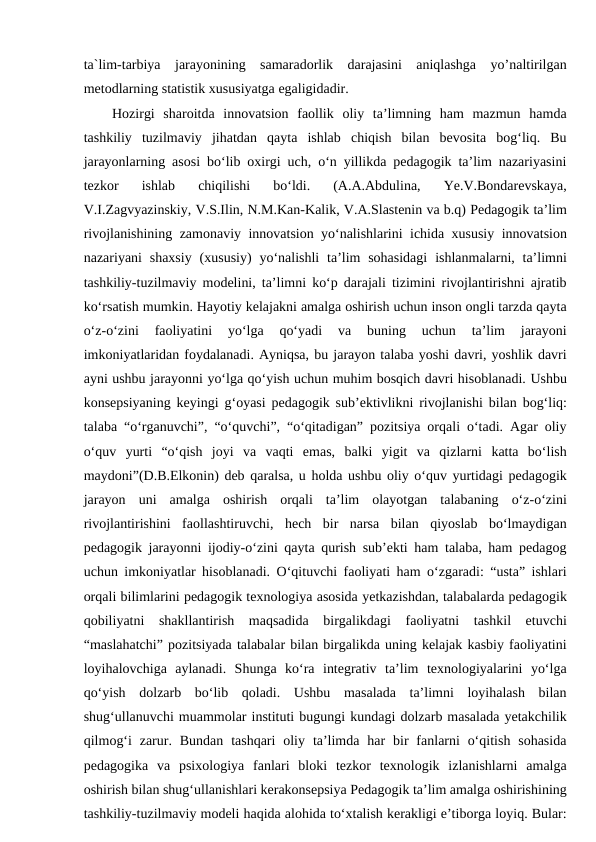 ta`lim-tarbiya  jarayonining  samaradorlik  darajasini  aniqlashga  yo’naltirilgan
metodlarning statistik xususiyatga egaligidadir.
Hozirgi  sharoitda  innovatsion  faollik  oliy  ta’limning  ham  mazmun  hamda
tashkiliy  tuzilmaviy  jihatdan  qayta  ishlab  chiqish  bilan  bevosita  bog‘liq.  Bu
jarayonlarning asosi bo‘lib oxirgi uch, o‘n yillikda pedagogik ta’lim nazariyasini
tezkor  ishlab  chiqilishi  bo‘ldi.  (A.A.Abdulina,  Ye.V.Bondarevskaya,
V.I.Zagvyazinskiy, V.S.Ilin, N.M.Kan-Kalik, V.A.Slastenin va b.q) Pedagogik ta’lim
rivojlanishining zamonaviy innovatsion yo‘nalishlarini ichida xususiy innovatsion
nazariyani  shaxsiy  (xususiy)  yo‘nalishli  ta’lim  sohasidagi  ishlanmalarni, ta’limni
tashkiliy-tuzilmaviy modelini, ta’limni ko‘p darajali tizimini rivojlantirishni ajratib
ko‘rsatish mumkin. Hayotiy kelajakni amalga oshirish uchun inson ongli tarzda qayta
o‘z-o‘zini  faoliyatini  yo‘lga  qo‘yadi  va  buning  uchun  ta’lim  jarayoni
imkoniyatlaridan foydalanadi. Ayniqsa, bu jarayon talaba yoshi davri, yoshlik davri
ayni ushbu jarayonni yo‘lga qo‘yish uchun muhim bosqich davri hisoblanadi. Ushbu
konsepsiyaning keyingi g‘oyasi pedagogik sub’ektivlikni rivojlanishi bilan bog‘liq:
talaba “o‘rganuvchi”, “o‘quvchi”, “o‘qitadigan” pozitsiya orqali o‘tadi. Agar oliy
o‘quv  yurti  “o‘qish  joyi  va  vaqti  emas,  balki  yigit  va  qizlarni  katta  bo‘lish
maydoni”(D.B.Elkonin) deb qaralsa, u holda ushbu oliy o‘quv yurtidagi pedagogik
jarayon  uni  amalga  oshirish  orqali  ta’lim  olayotgan  talabaning  o‘z-o‘zini
rivojlantirishini  faollashtiruvchi,  hech  bir  narsa  bilan  qiyoslab  bo‘lmaydigan
pedagogik jarayonni ijodiy-o‘zini qayta qurish sub’ekti ham talaba, ham pedagog
uchun imkoniyatlar hisoblanadi. O‘qituvchi faoliyati ham o‘zgaradi: “usta” ishlari
orqali bilimlarini pedagogik texnologiya asosida yetkazishdan, talabalarda pedagogik
qobiliyatni  shakllantirish  maqsadida  birgalikdagi  faoliyatni  tashkil  etuvchi
“maslahatchi” pozitsiyada talabalar bilan birgalikda uning kelajak kasbiy faoliyatini
loyihalovchiga  aylanadi.  Shunga  ko‘ra  integrativ  ta’lim  texnologiyalarini  yo‘lga
qo‘yish  dolzarb  bo‘lib  qoladi.  Ushbu  masalada  ta’limni  loyihalash  bilan
shug‘ullanuvchi muammolar instituti bugungi kundagi dolzarb masalada yetakchilik
qilmog‘i  zarur.  Bundan  tashqari  oliy  ta’limda  har  bir  fanlarni  o‘qitish  sohasida
pedagogika  va  psixologiya  fanlari  bloki  tezkor  texnologik  izlanishlarni  amalga
oshirish bilan shug‘ullanishlari kerakonsepsiya Pedagogik ta’lim amalga oshirishining
tashkiliy-tuzilmaviy modeli haqida alohida to‘xtalish kerakligi e’tiborga loyiq. Bular:
