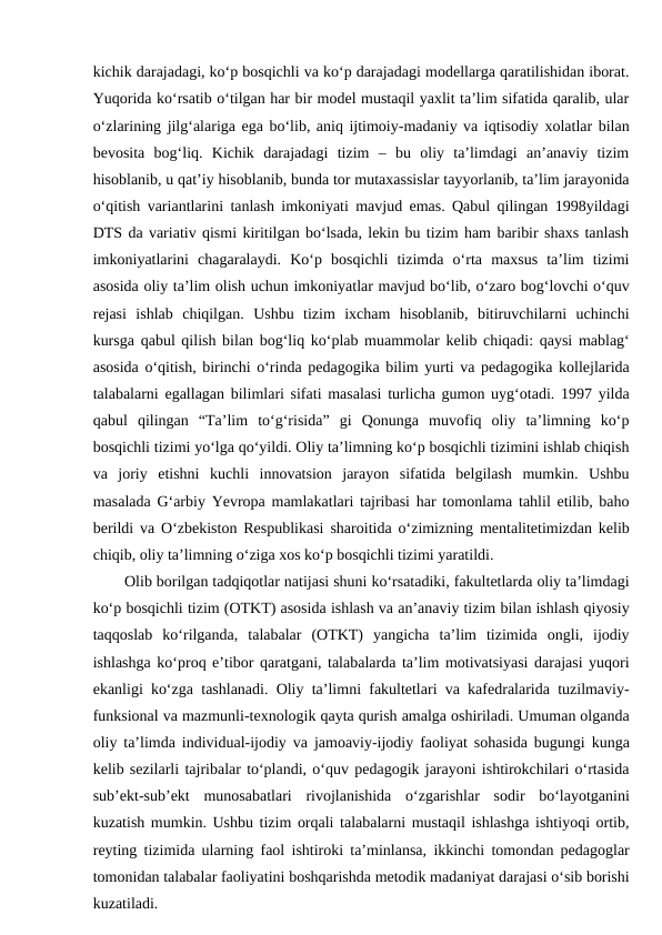 kichik darajadagi, ko‘p bosqichli va ko‘p darajadagi modellarga qaratilishidan iborat.
Yuqorida ko‘rsatib o‘tilgan har bir model mustaqil yaxlit ta’lim sifatida qaralib, ular
o‘zlarining jilg‘alariga ega bo‘lib, aniq ijtimoiy-madaniy va iqtisodiy xolatlar bilan
bevosita  bog‘liq.  Kichik  darajadagi  tizim  –  bu  oliy  ta’limdagi  an’anaviy  tizim
hisoblanib, u qat’iy hisoblanib, bunda tor mutaxassislar tayyorlanib, ta’lim jarayonida
o‘qitish variantlarini tanlash imkoniyati mavjud emas. Qabul qilingan 1998yildagi
DTS da variativ qismi kiritilgan bo‘lsada, lekin bu tizim ham baribir shaxs tanlash
imkoniyatlarini  chagaralaydi.  Ko‘p  bosqichli  tizimda  o‘rta  maxsus  ta’lim  tizimi
asosida oliy ta’lim olish uchun imkoniyatlar mavjud bo‘lib, o‘zaro bog‘lovchi o‘quv
rejasi  ishlab  chiqilgan.  Ushbu  tizim  ixcham  hisoblanib,  bitiruvchilarni  uchinchi
kursga qabul qilish bilan bog‘liq ko‘plab muammolar kelib chiqadi: qaysi mablag‘
asosida o‘qitish, birinchi o‘rinda pedagogika bilim yurti va pedagogika kollejlarida
talabalarni egallagan bilimlari sifati masalasi turlicha gumon uyg‘otadi. 1997 yilda
qabul  qilingan  “Ta’lim  to‘g‘risida”  gi  Qonunga  muvofiq  oliy  ta’limning  ko‘p
bosqichli tizimi yo‘lga qo‘yildi. Oliy ta’limning ko‘p bosqichli tizimini ishlab chiqish
va  joriy  etishni  kuchli  innovatsion  jarayon  sifatida  belgilash  mumkin.  Ushbu
masalada G‘arbiy Yevropa mamlakatlari tajribasi har tomonlama tahlil etilib, baho
berildi va O‘zbekiston Respublikasi sharoitida o‘zimizning mentalitetimizdan kelib
chiqib, oliy ta’limning o‘ziga xos ko‘p bosqichli tizimi yaratildi. 
Olib borilgan tadqiqotlar natijasi shuni ko‘rsatadiki, fakultetlarda oliy ta’limdagi
ko‘p bosqichli tizim (OTKT) asosida ishlash va an’anaviy tizim bilan ishlash qiyosiy
taqqoslab  ko‘rilganda,  talabalar  (OTKT)  yangicha  ta’lim  tizimida  ongli,  ijodiy
ishlashga ko‘proq e’tibor qaratgani, talabalarda ta’lim motivatsiyasi darajasi yuqori
ekanligi ko‘zga tashlanadi. Oliy ta’limni fakultetlari va kafedralarida tuzilmaviy-
funksional va mazmunli-texnologik qayta qurish amalga oshiriladi. Umuman olganda
oliy ta’limda individual-ijodiy va jamoaviy-ijodiy faoliyat sohasida bugungi kunga
kelib sezilarli tajribalar to‘plandi, o‘quv pedagogik jarayoni ishtirokchilari o‘rtasida
sub’ekt-sub’ekt  munosabatlari  rivojlanishida  o‘zgarishlar  sodir  bo‘layotganini
kuzatish mumkin. Ushbu tizim orqali talabalarni mustaqil ishlashga ishtiyoqi ortib,
reyting tizimida ularning faol ishtiroki ta’minlansa, ikkinchi tomondan pedagoglar
tomonidan talabalar faoliyatini boshqarishda metodik madaniyat darajasi o‘sib borishi
kuzatiladi.
